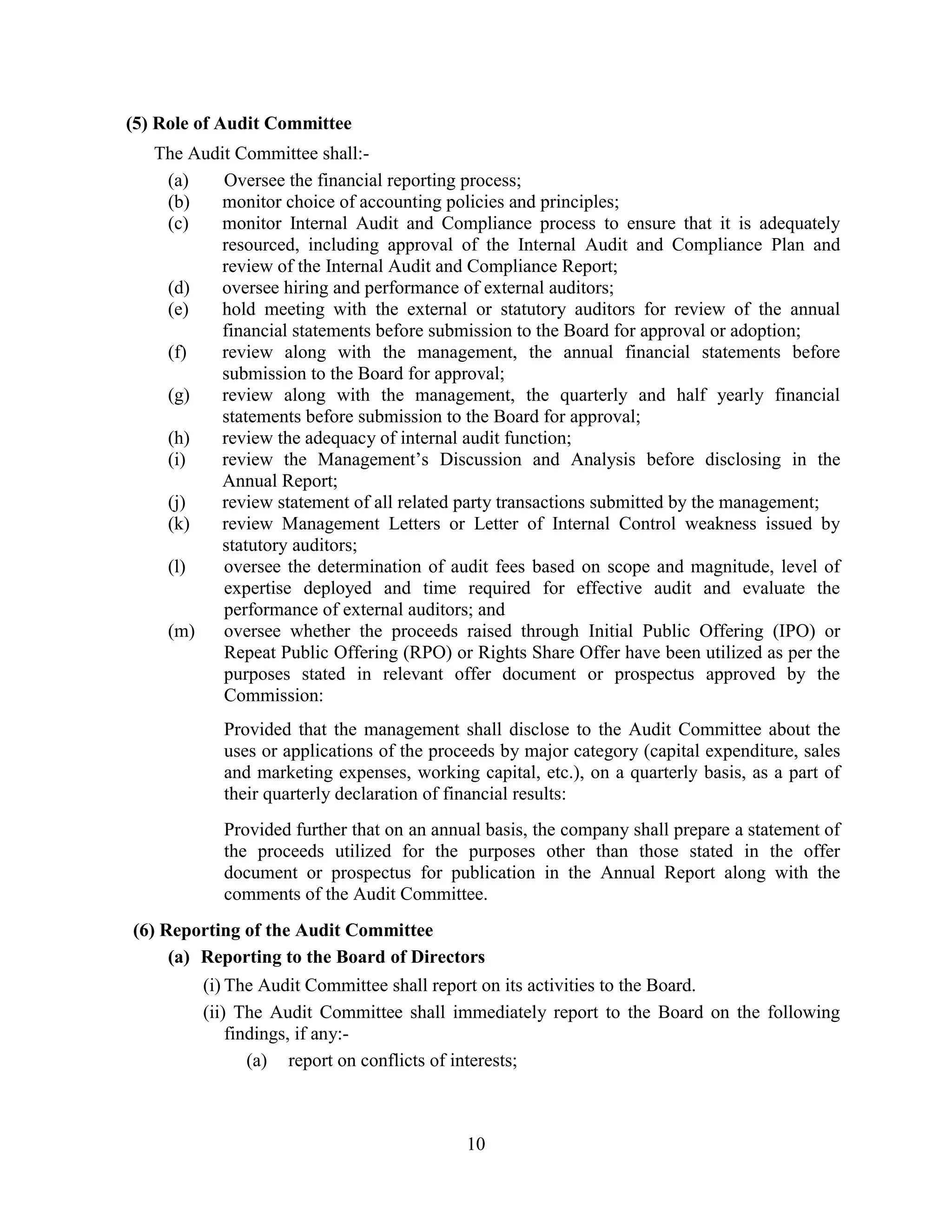 10
(5) Role of Audit Committee
The Audit Committee shall:-
(a) Oversee the financial reporting process;
(b) monitor choice of accounting policies and principles;
(c) monitor Internal Audit and Compliance process to ensure that it is adequately
resourced, including approval of the Internal Audit and Compliance Plan and
review of the Internal Audit and Compliance Report;
(d) oversee hiring and performance of external auditors;
(e) hold meeting with the external or statutory auditors for review of the annual
financial statements before submission to the Board for approval or adoption;
(f) review along with the management, the annual financial statements before
submission to the Board for approval;
(g) review along with the management, the quarterly and half yearly financial
statements before submission to the Board for approval;
(h) review the adequacy of internal audit function;
(i) review the Management’s Discussion and Analysis before disclosing in the
Annual Report;
(j) review statement of all related party transactions submitted by the management;
(k) review Management Letters or Letter of Internal Control weakness issued by
statutory auditors;
(l) oversee the determination of audit fees based on scope and magnitude, level of
expertise deployed and time required for effective audit and evaluate the
performance of external auditors; and
(m) oversee whether the proceeds raised through Initial Public Offering (IPO) or
Repeat Public Offering (RPO) or Rights Share Offer have been utilized as per the
purposes stated in relevant offer document or prospectus approved by the
Commission:
Provided that the management shall disclose to the Audit Committee about the
uses or applications of the proceeds by major category (capital expenditure, sales
and marketing expenses, working capital, etc.), on a quarterly basis, as a part of
their quarterly declaration of financial results:
Provided further that on an annual basis, the company shall prepare a statement of
the proceeds utilized for the purposes other than those stated in the offer
document or prospectus for publication in the Annual Report along with the
comments of the Audit Committee.
(6) Reporting of the Audit Committee
(a) Reporting to the Board of Directors
(i) The Audit Committee shall report on its activities to the Board.
(ii) The Audit Committee shall immediately report to the Board on the following
findings, if any:-
(a) report on conflicts of interests;
 