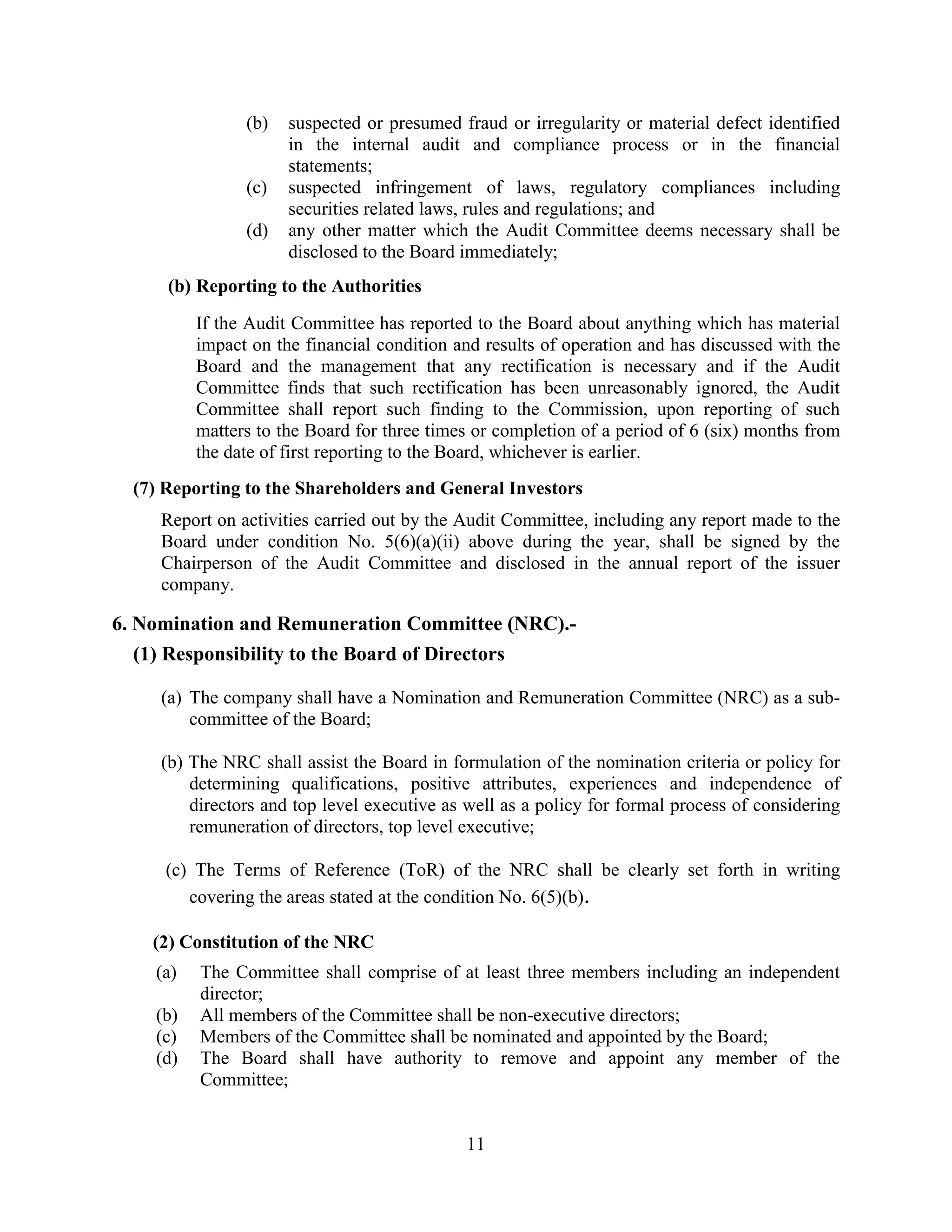 11
(b) suspected or presumed fraud or irregularity or material defect identified
in the internal audit and compliance process or in the financial
statements;
(c) suspected infringement of laws, regulatory compliances including
securities related laws, rules and regulations; and
(d) any other matter which the Audit Committee deems necessary shall be
disclosed to the Board immediately;
(b) Reporting to the Authorities
If the Audit Committee has reported to the Board about anything which has material
impact on the financial condition and results of operation and has discussed with the
Board and the management that any rectification is necessary and if the Audit
Committee finds that such rectification has been unreasonably ignored, the Audit
Committee shall report such finding to the Commission, upon reporting of such
matters to the Board for three times or completion of a period of 6 (six) months from
the date of first reporting to the Board, whichever is earlier.
(7) Reporting to the Shareholders and General Investors
Report on activities carried out by the Audit Committee, including any report made to the
Board under condition No. 5(6)(a)(ii) above during the year, shall be signed by the
Chairperson of the Audit Committee and disclosed in the annual report of the issuer
company.
6. Nomination and Remuneration Committee (NRC).-
(1) Responsibility to the Board of Directors
(a) The company shall have a Nomination and Remuneration Committee (NRC) as a sub-
committee of the Board;
(b) The NRC shall assist the Board in formulation of the nomination criteria or policy for
determining qualifications, positive attributes, experiences and independence of
directors and top level executive as well as a policy for formal process of considering
remuneration of directors, top level executive;
(c) The Terms of Reference (ToR) of the NRC shall be clearly set forth in writing
covering the areas stated at the condition No. 6(5)(b).
(2) Constitution of the NRC
(a) The Committee shall comprise of at least three members including an independent
director;
(b) All members of the Committee shall be non-executive directors;
(c) Members of the Committee shall be nominated and appointed by the Board;
(d) The Board shall have authority to remove and appoint any member of the
Committee;
 