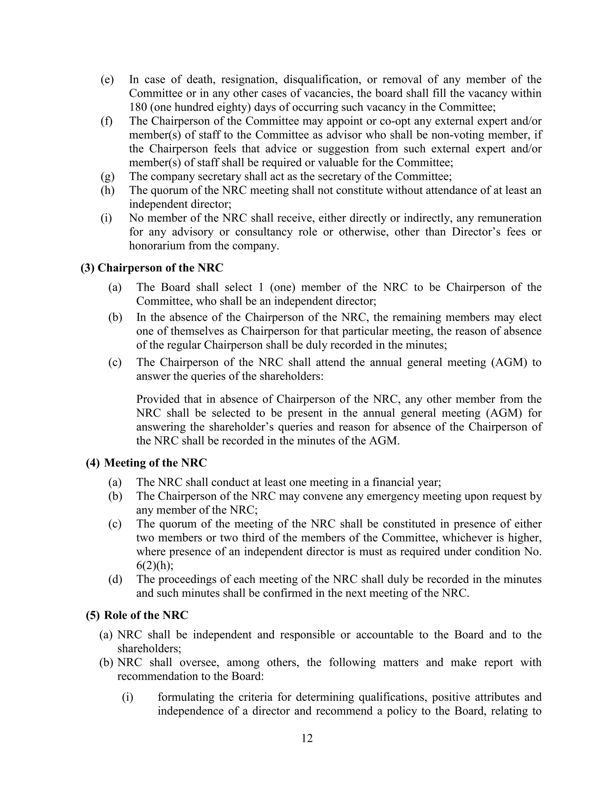 12
(e) In case of death, resignation, disqualification, or removal of any member of the
Committee or in any other cases of vacancies, the board shall fill the vacancy within
180 (one hundred eighty) days of occurring such vacancy in the Committee;
(f) The Chairperson of the Committee may appoint or co-opt any external expert and/or
member(s) of staff to the Committee as advisor who shall be non-voting member, if
the Chairperson feels that advice or suggestion from such external expert and/or
member(s) of staff shall be required or valuable for the Committee;
(g) The company secretary shall act as the secretary of the Committee;
(h) The quorum of the NRC meeting shall not constitute without attendance of at least an
independent director;
(i) No member of the NRC shall receive, either directly or indirectly, any remuneration
for any advisory or consultancy role or otherwise, other than Director’s fees or
honorarium from the company.
(3) Chairperson of the NRC
(a) The Board shall select 1 (one) member of the NRC to be Chairperson of the
Committee, who shall be an independent director;
(b) In the absence of the Chairperson of the NRC, the remaining members may elect
one of themselves as Chairperson for that particular meeting, the reason of absence
of the regular Chairperson shall be duly recorded in the minutes;
(c) The Chairperson of the NRC shall attend the annual general meeting (AGM) to
answer the queries of the shareholders:
Provided that in absence of Chairperson of the NRC, any other member from the
NRC shall be selected to be present in the annual general meeting (AGM) for
answering the shareholder’s queries and reason for absence of the Chairperson of
the NRC shall be recorded in the minutes of the AGM.
(4) Meeting of the NRC
(a) The NRC shall conduct at least one meeting in a financial year;
(b) The Chairperson of the NRC may convene any emergency meeting upon request by
any member of the NRC;
(c) The quorum of the meeting of the NRC shall be constituted in presence of either
two members or two third of the members of the Committee, whichever is higher,
where presence of an independent director is must as required under condition No.
6(2)(h);
(d) The proceedings of each meeting of the NRC shall duly be recorded in the minutes
and such minutes shall be confirmed in the next meeting of the NRC.
(5) Role of the NRC
(a) NRC shall be independent and responsible or accountable to the Board and to the
shareholders;
(b) NRC shall oversee, among others, the following matters and make report with
recommendation to the Board:
(i) formulating the criteria for determining qualifications, positive attributes and
independence of a director and recommend a policy to the Board, relating to
 