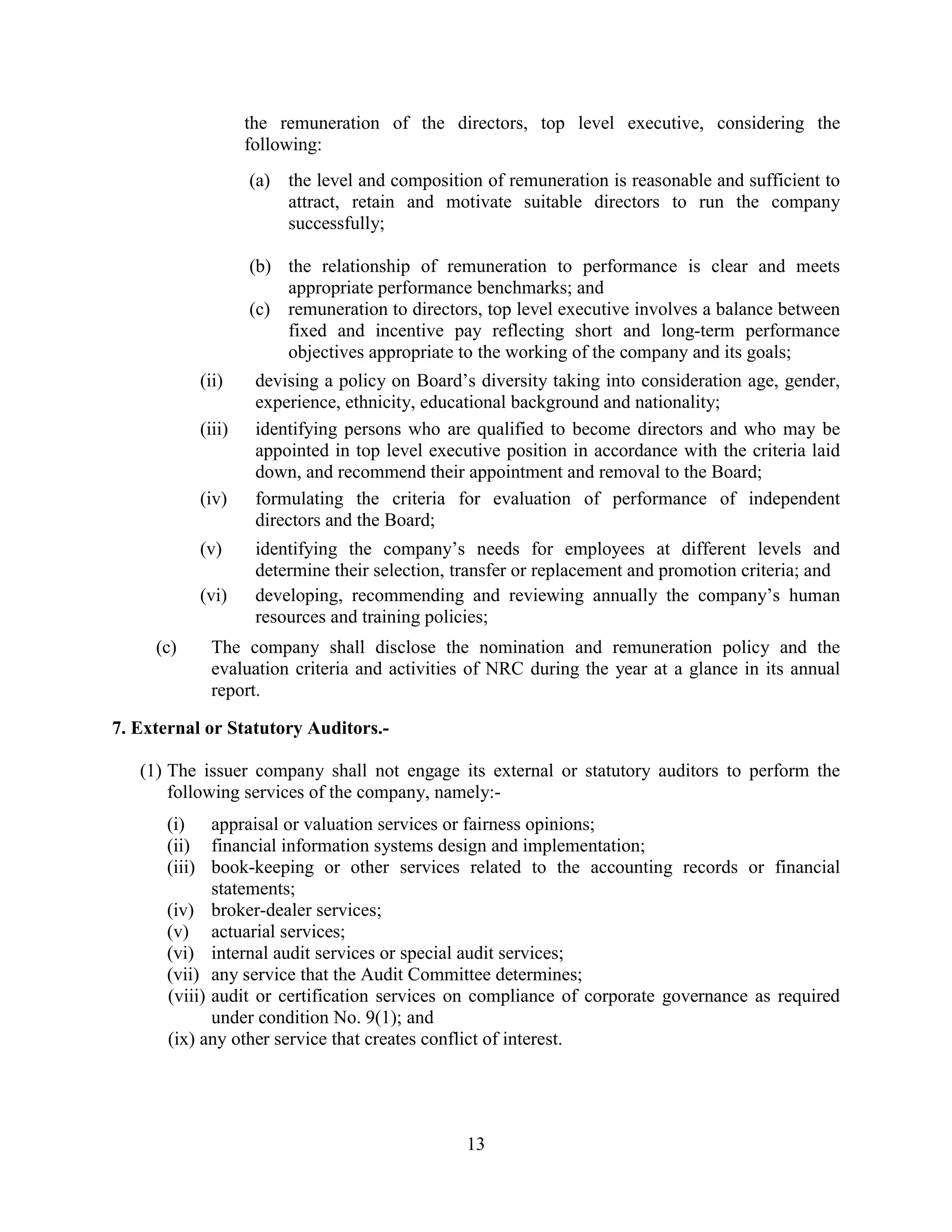 13
the remuneration of the directors, top level executive, considering the
following:
(a) the level and composition of remuneration is reasonable and sufficient to
attract, retain and motivate suitable directors to run the company
successfully;
(b) the relationship of remuneration to performance is clear and meets
appropriate performance benchmarks; and
(c) remuneration to directors, top level executive involves a balance between
fixed and incentive pay reflecting short and long-term performance
objectives appropriate to the working of the company and its goals;
(ii) devising a policy on Board’s diversity taking into consideration age, gender,
experience, ethnicity, educational background and nationality;
(iii) identifying persons who are qualified to become directors and who may be
appointed in top level executive position in accordance with the criteria laid
down, and recommend their appointment and removal to the Board;
(iv) formulating the criteria for evaluation of performance of independent
directors and the Board;
(v) identifying the company’s needs for employees at different levels and
determine their selection, transfer or replacement and promotion criteria; and
(vi) developing, recommending and reviewing annually the company’s human
resources and training policies;
(c) The company shall disclose the nomination and remuneration policy and the
evaluation criteria and activities of NRC during the year at a glance in its annual
report.
7. External or Statutory Auditors.-
(1) The issuer company shall not engage its external or statutory auditors to perform the
following services of the company, namely:-
(i) appraisal or valuation services or fairness opinions;
(ii) financial information systems design and implementation;
(iii) book-keeping or other services related to the accounting records or financial
statements;
(iv) broker-dealer services;
(v) actuarial services;
(vi) internal audit services or special audit services;
(vii) any service that the Audit Committee determines;
(viii) audit or certification services on compliance of corporate governance as required
under condition No. 9(1); and
(ix) any other service that creates conflict of interest.
 