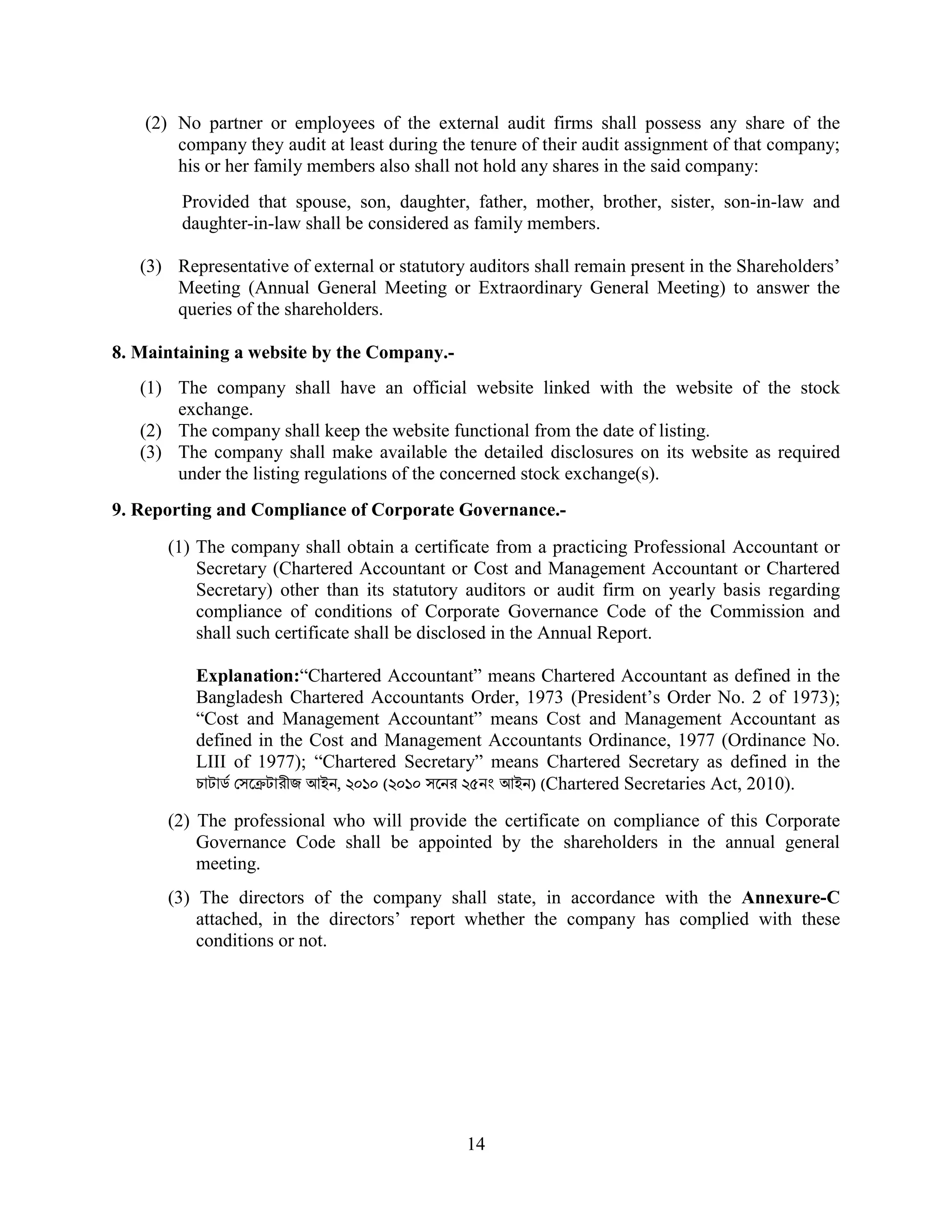 14
(2) No partner or employees of the external audit firms shall possess any share of the
company they audit at least during the tenure of their audit assignment of that company;
his or her family members also shall not hold any shares in the said company:
Provided that spouse, son, daughter, father, mother, brother, sister, son-in-law and
daughter-in-law shall be considered as family members.
(3) Representative of external or statutory auditors shall remain present in the Shareholders’
Meeting (Annual General Meeting or Extraordinary General Meeting) to answer the
queries of the shareholders.
8. Maintaining a website by the Company.-
(1) The company shall have an official website linked with the website of the stock
exchange.
(2) The company shall keep the website functional from the date of listing.
(3) The company shall make available the detailed disclosures on its website as required
under the listing regulations of the concerned stock exchange(s).
9. Reporting and Compliance of Corporate Governance.-
(1) The company shall obtain a certificate from a practicing Professional Accountant or
Secretary (Chartered Accountant or Cost and Management Accountant or Chartered
Secretary) other than its statutory auditors or audit firm on yearly basis regarding
compliance of conditions of Corporate Governance Code of the Commission and
shall such certificate shall be disclosed in the Annual Report.
Explanation:“Chartered Accountant” means Chartered Accountant as defined in the
Bangladesh Chartered Accountants Order, 1973 (President’s Order No. 2 of 1973);
“Cost and Management Accountant” means Cost and Management Accountant as
defined in the Cost and Management Accountants Ordinance, 1977 (Ordinance No.
LIII of 1977); “Chartered Secretary” means Chartered Secretary as defined in the
চাটাড সে টারীজ আইন, ২০১০ (২০১০ সেনর ২৫নং আইন) (Chartered Secretaries Act, 2010).
(2) The professional who will provide the certificate on compliance of this Corporate
Governance Code shall be appointed by the shareholders in the annual general
meeting.
(3) The directors of the company shall state, in accordance with the Annexure-C
attached, in the directors’ report whether the company has complied with these
conditions or not.
 