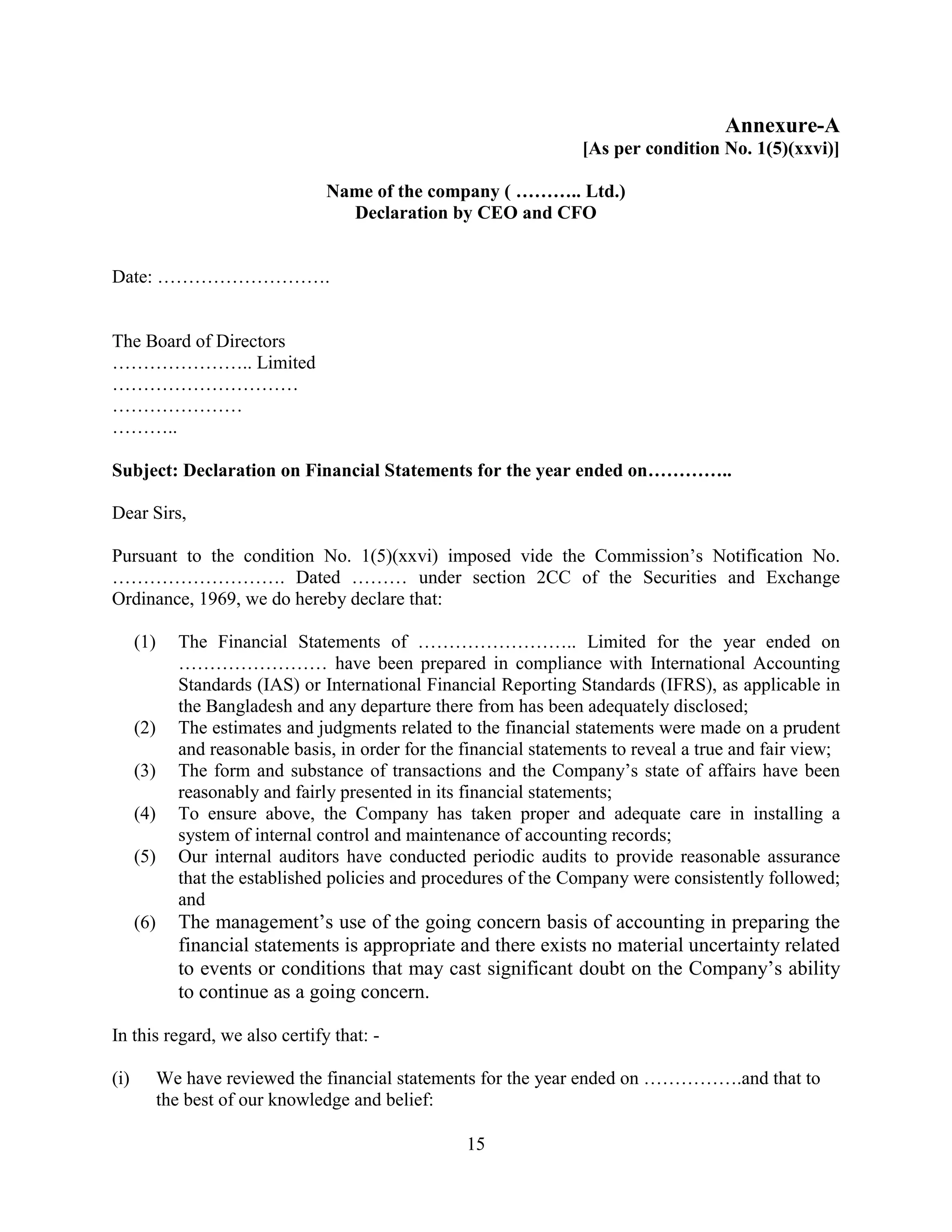 15
Annexure-A
[As per condition No. 1(5)(xxvi)]
Name of the company ( ……….. Ltd.)
Declaration by CEO and CFO
Date: ……………………….
The Board of Directors
………………….. Limited
…………………………
…………………
………..
Subject: Declaration on Financial Statements for the year ended on…………..
Dear Sirs,
Pursuant to the condition No. 1(5)(xxvi) imposed vide the Commission’s Notification No.
………………………. Dated ……… under section 2CC of the Securities and Exchange
Ordinance, 1969, we do hereby declare that:
(1) The Financial Statements of …………………….. Limited for the year ended on
…………………… have been prepared in compliance with International Accounting
Standards (IAS) or International Financial Reporting Standards (IFRS), as applicable in
the Bangladesh and any departure there from has been adequately disclosed;
(2) The estimates and judgments related to the financial statements were made on a prudent
and reasonable basis, in order for the financial statements to reveal a true and fair view;
(3) The form and substance of transactions and the Company’s state of affairs have been
reasonably and fairly presented in its financial statements;
(4) To ensure above, the Company has taken proper and adequate care in installing a
system of internal control and maintenance of accounting records;
(5) Our internal auditors have conducted periodic audits to provide reasonable assurance
that the established policies and procedures of the Company were consistently followed;
and
(6) The management’s use of the going concern basis of accounting in preparing the
financial statements is appropriate and there exists no material uncertainty related
to events or conditions that may cast significant doubt on the Company’s ability
to continue as a going concern.
In this regard, we also certify that: -
(i) We have reviewed the financial statements for the year ended on …………….and that to
the best of our knowledge and belief:
 