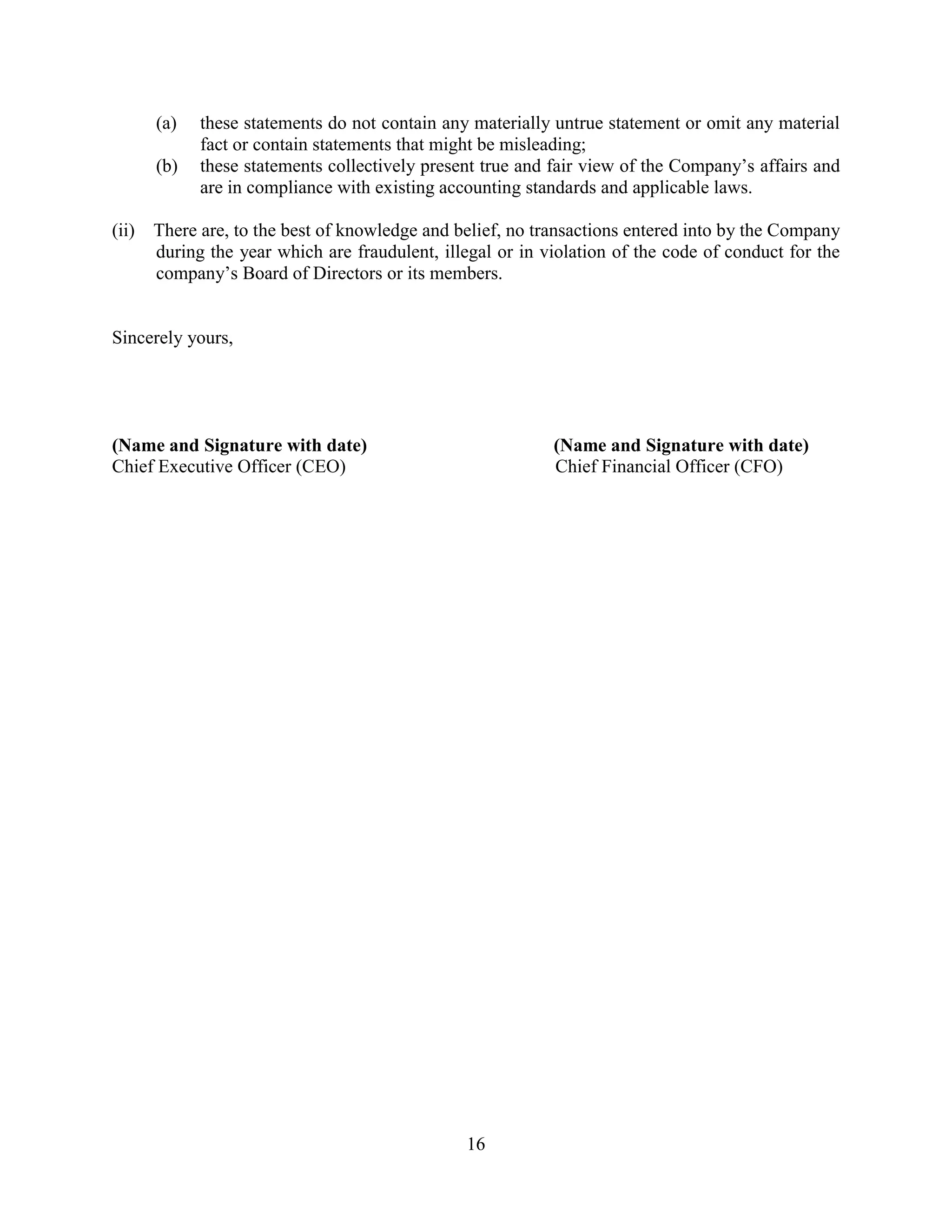 16
(a) these statements do not contain any materially untrue statement or omit any material
fact or contain statements that might be misleading;
(b) these statements collectively present true and fair view of the Company’s affairs and
are in compliance with existing accounting standards and applicable laws.
(ii) There are, to the best of knowledge and belief, no transactions entered into by the Company
during the year which are fraudulent, illegal or in violation of the code of conduct for the
company’s Board of Directors or its members.
Sincerely yours,
(Name and Signature with date) (Name and Signature with date)
Chief Executive Officer (CEO) Chief Financial Officer (CFO)
 