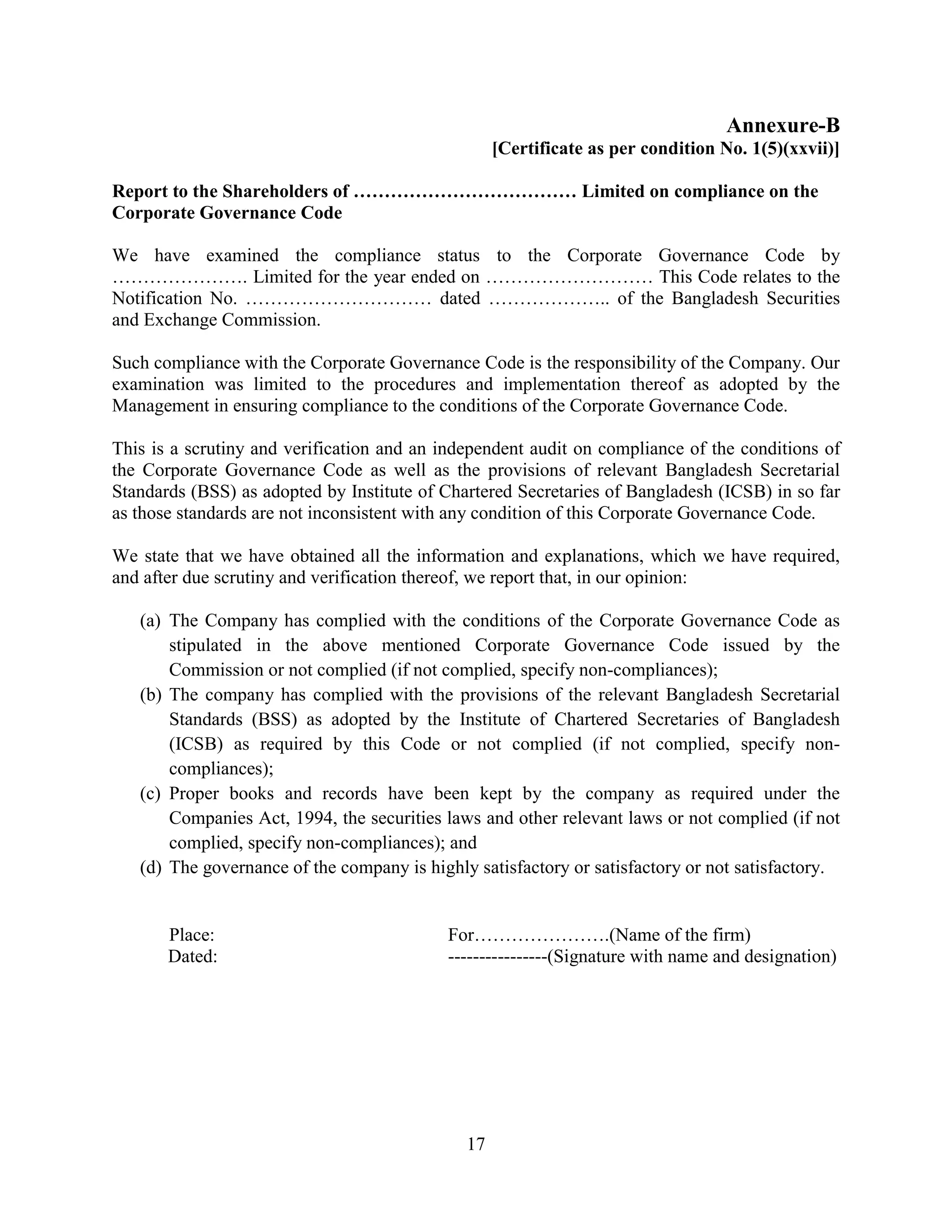 17
Annexure-B
[Certificate as per condition No. 1(5)(xxvii)]
Report to the Shareholders of ……………………………… Limited on compliance on the
Corporate Governance Code
We have examined the compliance status to the Corporate Governance Code by
…………………. Limited for the year ended on ……………………… This Code relates to the
Notification No. ………………………… dated ……………….. of the Bangladesh Securities
and Exchange Commission.
Such compliance with the Corporate Governance Code is the responsibility of the Company. Our
examination was limited to the procedures and implementation thereof as adopted by the
Management in ensuring compliance to the conditions of the Corporate Governance Code.
This is a scrutiny and verification and an independent audit on compliance of the conditions of
the Corporate Governance Code as well as the provisions of relevant Bangladesh Secretarial
Standards (BSS) as adopted by Institute of Chartered Secretaries of Bangladesh (ICSB) in so far
as those standards are not inconsistent with any condition of this Corporate Governance Code.
We state that we have obtained all the information and explanations, which we have required,
and after due scrutiny and verification thereof, we report that, in our opinion:
(a) The Company has complied with the conditions of the Corporate Governance Code as
stipulated in the above mentioned Corporate Governance Code issued by the
Commission or not complied (if not complied, specify non-compliances);
(b) The company has complied with the provisions of the relevant Bangladesh Secretarial
Standards (BSS) as adopted by the Institute of Chartered Secretaries of Bangladesh
(ICSB) as required by this Code or not complied (if not complied, specify non-
compliances);
(c) Proper books and records have been kept by the company as required under the
Companies Act, 1994, the securities laws and other relevant laws or not complied (if not
complied, specify non-compliances); and
(d) The governance of the company is highly satisfactory or satisfactory or not satisfactory.
Place: For………………….(Name of the firm)
Dated: ----------------(Signature with name and designation)
 
