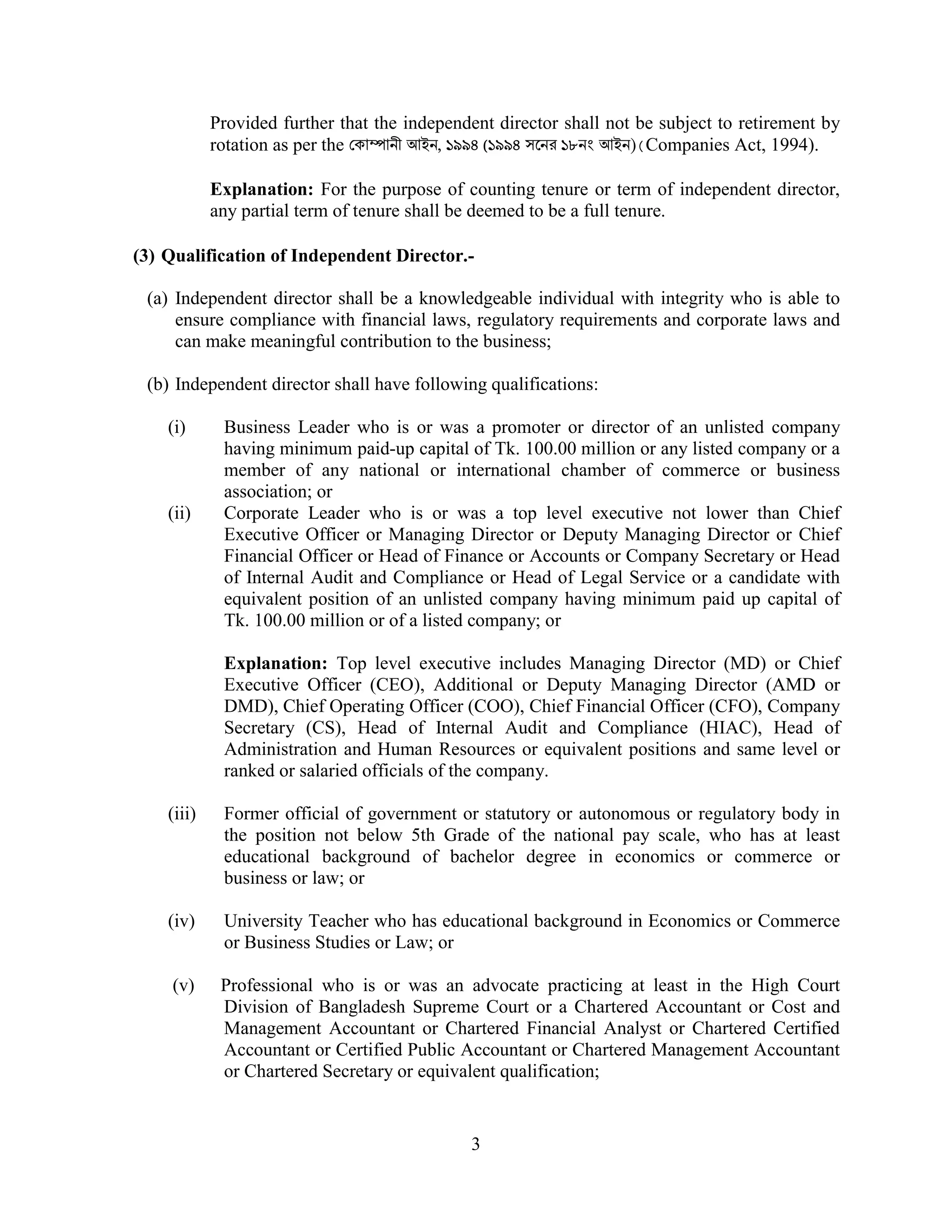 3
Provided further that the independent director shall not be subject to retirement by
rotation as per the কা ানী আইন, ১৯৯৪ (১৯৯৪ সেনর ১৮নং আইন)(Companies Act, 1994).
Explanation: For the purpose of counting tenure or term of independent director,
any partial term of tenure shall be deemed to be a full tenure.
(3) Qualification of Independent Director.-
(a) Independent director shall be a knowledgeable individual with integrity who is able to
ensure compliance with financial laws, regulatory requirements and corporate laws and
can make meaningful contribution to the business;
(b) Independent director shall have following qualifications:
(i) Business Leader who is or was a promoter or director of an unlisted company
having minimum paid-up capital of Tk. 100.00 million or any listed company or a
member of any national or international chamber of commerce or business
association; or
(ii) Corporate Leader who is or was a top level executive not lower than Chief
Executive Officer or Managing Director or Deputy Managing Director or Chief
Financial Officer or Head of Finance or Accounts or Company Secretary or Head
of Internal Audit and Compliance or Head of Legal Service or a candidate with
equivalent position of an unlisted company having minimum paid up capital of
Tk. 100.00 million or of a listed company; or
Explanation: Top level executive includes Managing Director (MD) or Chief
Executive Officer (CEO), Additional or Deputy Managing Director (AMD or
DMD), Chief Operating Officer (COO), Chief Financial Officer (CFO), Company
Secretary (CS), Head of Internal Audit and Compliance (HIAC), Head of
Administration and Human Resources or equivalent positions and same level or
ranked or salaried officials of the company.
(iii) Former official of government or statutory or autonomous or regulatory body in
the position not below 5th Grade of the national pay scale, who has at least
educational background of bachelor degree in economics or commerce or
business or law; or
(iv) University Teacher who has educational background in Economics or Commerce
or Business Studies or Law; or
(v) Professional who is or was an advocate practicing at least in the High Court
Division of Bangladesh Supreme Court or a Chartered Accountant or Cost and
Management Accountant or Chartered Financial Analyst or Chartered Certified
Accountant or Certified Public Accountant or Chartered Management Accountant
or Chartered Secretary or equivalent qualification;
 