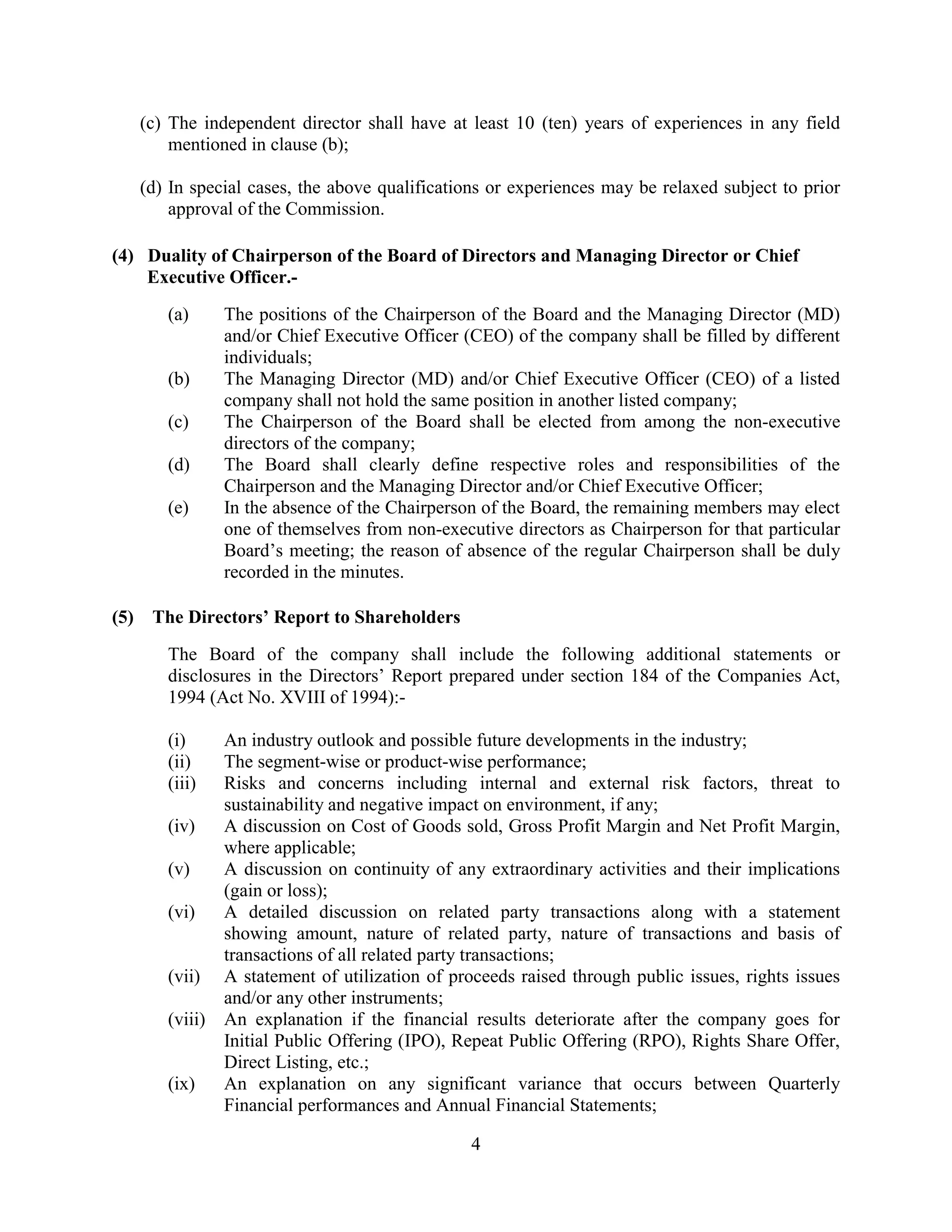 4
(c) The independent director shall have at least 10 (ten) years of experiences in any field
mentioned in clause (b);
(d) In special cases, the above qualifications or experiences may be relaxed subject to prior
approval of the Commission.
(4) Duality of Chairperson of the Board of Directors and Managing Director or Chief
Executive Officer.-
(a) The positions of the Chairperson of the Board and the Managing Director (MD)
and/or Chief Executive Officer (CEO) of the company shall be filled by different
individuals;
(b) The Managing Director (MD) and/or Chief Executive Officer (CEO) of a listed
company shall not hold the same position in another listed company;
(c) The Chairperson of the Board shall be elected from among the non-executive
directors of the company;
(d) The Board shall clearly define respective roles and responsibilities of the
Chairperson and the Managing Director and/or Chief Executive Officer;
(e) In the absence of the Chairperson of the Board, the remaining members may elect
one of themselves from non-executive directors as Chairperson for that particular
Board’s meeting; the reason of absence of the regular Chairperson shall be duly
recorded in the minutes.
(5) The Directors’ Report to Shareholders
The Board of the company shall include the following additional statements or
disclosures in the Directors’ Report prepared under section 184 of the Companies Act,
1994 (Act No. XVIII of 1994):-
(i) An industry outlook and possible future developments in the industry;
(ii) The segment-wise or product-wise performance;
(iii) Risks and concerns including internal and external risk factors, threat to
sustainability and negative impact on environment, if any;
(iv) A discussion on Cost of Goods sold, Gross Profit Margin and Net Profit Margin,
where applicable;
(v) A discussion on continuity of any extraordinary activities and their implications
(gain or loss);
(vi) A detailed discussion on related party transactions along with a statement
showing amount, nature of related party, nature of transactions and basis of
transactions of all related party transactions;
(vii) A statement of utilization of proceeds raised through public issues, rights issues
and/or any other instruments;
(viii) An explanation if the financial results deteriorate after the company goes for
Initial Public Offering (IPO), Repeat Public Offering (RPO), Rights Share Offer,
Direct Listing, etc.;
(ix) An explanation on any significant variance that occurs between Quarterly
Financial performances and Annual Financial Statements;
 
