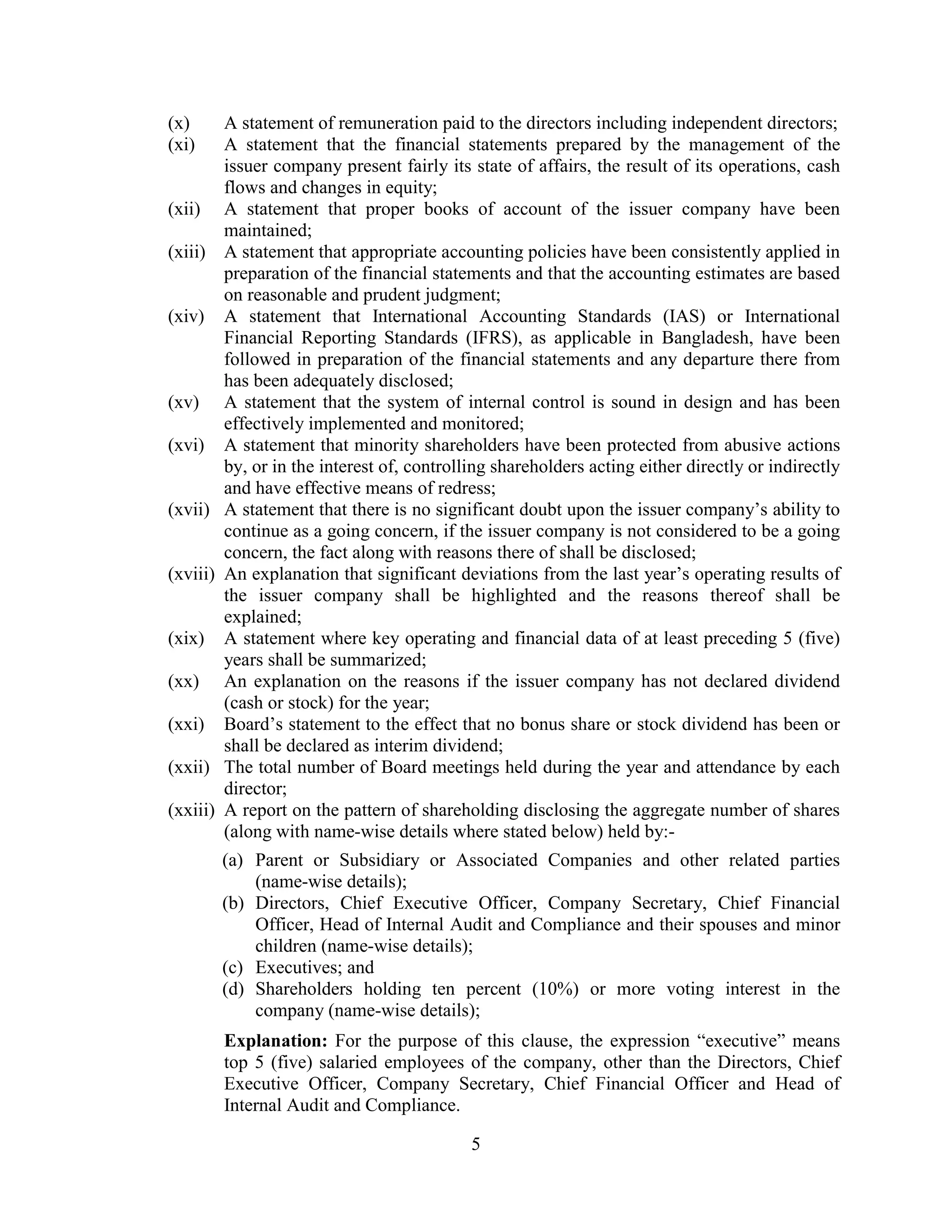 5
(x) A statement of remuneration paid to the directors including independent directors;
(xi) A statement that the financial statements prepared by the management of the
issuer company present fairly its state of affairs, the result of its operations, cash
flows and changes in equity;
(xii) A statement that proper books of account of the issuer company have been
maintained;
(xiii) A statement that appropriate accounting policies have been consistently applied in
preparation of the financial statements and that the accounting estimates are based
on reasonable and prudent judgment;
(xiv) A statement that International Accounting Standards (IAS) or International
Financial Reporting Standards (IFRS), as applicable in Bangladesh, have been
followed in preparation of the financial statements and any departure there from
has been adequately disclosed;
(xv) A statement that the system of internal control is sound in design and has been
effectively implemented and monitored;
(xvi) A statement that minority shareholders have been protected from abusive actions
by, or in the interest of, controlling shareholders acting either directly or indirectly
and have effective means of redress;
(xvii) A statement that there is no significant doubt upon the issuer company’s ability to
continue as a going concern, if the issuer company is not considered to be a going
concern, the fact along with reasons there of shall be disclosed;
(xviii) An explanation that significant deviations from the last year’s operating results of
the issuer company shall be highlighted and the reasons thereof shall be
explained;
(xix) A statement where key operating and financial data of at least preceding 5 (five)
years shall be summarized;
(xx) An explanation on the reasons if the issuer company has not declared dividend
(cash or stock) for the year;
(xxi) Board’s statement to the effect that no bonus share or stock dividend has been or
shall be declared as interim dividend;
(xxii) The total number of Board meetings held during the year and attendance by each
director;
(xxiii) A report on the pattern of shareholding disclosing the aggregate number of shares
(along with name-wise details where stated below) held by:-
(a) Parent or Subsidiary or Associated Companies and other related parties
(name-wise details);
(b) Directors, Chief Executive Officer, Company Secretary, Chief Financial
Officer, Head of Internal Audit and Compliance and their spouses and minor
children (name-wise details);
(c) Executives; and
(d) Shareholders holding ten percent (10%) or more voting interest in the
company (name-wise details);
Explanation: For the purpose of this clause, the expression “executive” means
top 5 (five) salaried employees of the company, other than the Directors, Chief
Executive Officer, Company Secretary, Chief Financial Officer and Head of
Internal Audit and Compliance.
 
