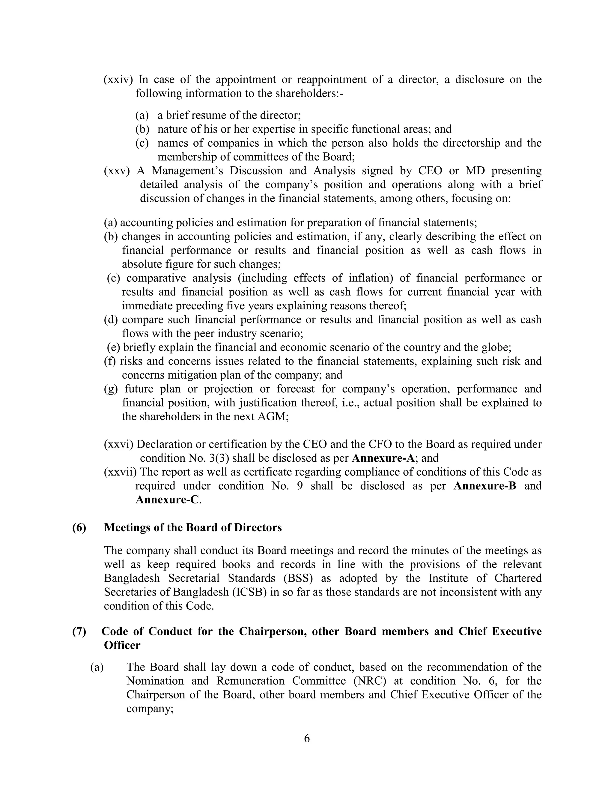 6
(xxiv) In case of the appointment or reappointment of a director, a disclosure on the
following information to the shareholders:-
(a) a brief resume of the director;
(b) nature of his or her expertise in specific functional areas; and
(c) names of companies in which the person also holds the directorship and the
membership of committees of the Board;
(xxv) A Management’s Discussion and Analysis signed by CEO or MD presenting
detailed analysis of the company’s position and operations along with a brief
discussion of changes in the financial statements, among others, focusing on:
(a) accounting policies and estimation for preparation of financial statements;
(b) changes in accounting policies and estimation, if any, clearly describing the effect on
financial performance or results and financial position as well as cash flows in
absolute figure for such changes;
(c) comparative analysis (including effects of inflation) of financial performance or
results and financial position as well as cash flows for current financial year with
immediate preceding five years explaining reasons thereof;
(d) compare such financial performance or results and financial position as well as cash
flows with the peer industry scenario;
(e) briefly explain the financial and economic scenario of the country and the globe;
(f) risks and concerns issues related to the financial statements, explaining such risk and
concerns mitigation plan of the company; and
(g) future plan or projection or forecast for company’s operation, performance and
financial position, with justification thereof, i.e., actual position shall be explained to
the shareholders in the next AGM;
(xxvi) Declaration or certification by the CEO and the CFO to the Board as required under
condition No. 3(3) shall be disclosed as per Annexure-A; and
(xxvii) The report as well as certificate regarding compliance of conditions of this Code as
required under condition No. 9 shall be disclosed as per Annexure-B and
Annexure-C.
(6) Meetings of the Board of Directors
The company shall conduct its Board meetings and record the minutes of the meetings as
well as keep required books and records in line with the provisions of the relevant
Bangladesh Secretarial Standards (BSS) as adopted by the Institute of Chartered
Secretaries of Bangladesh (ICSB) in so far as those standards are not inconsistent with any
condition of this Code.
(7) Code of Conduct for the Chairperson, other Board members and Chief Executive
Officer
(a) The Board shall lay down a code of conduct, based on the recommendation of the
Nomination and Remuneration Committee (NRC) at condition No. 6, for the
Chairperson of the Board, other board members and Chief Executive Officer of the
company;
 