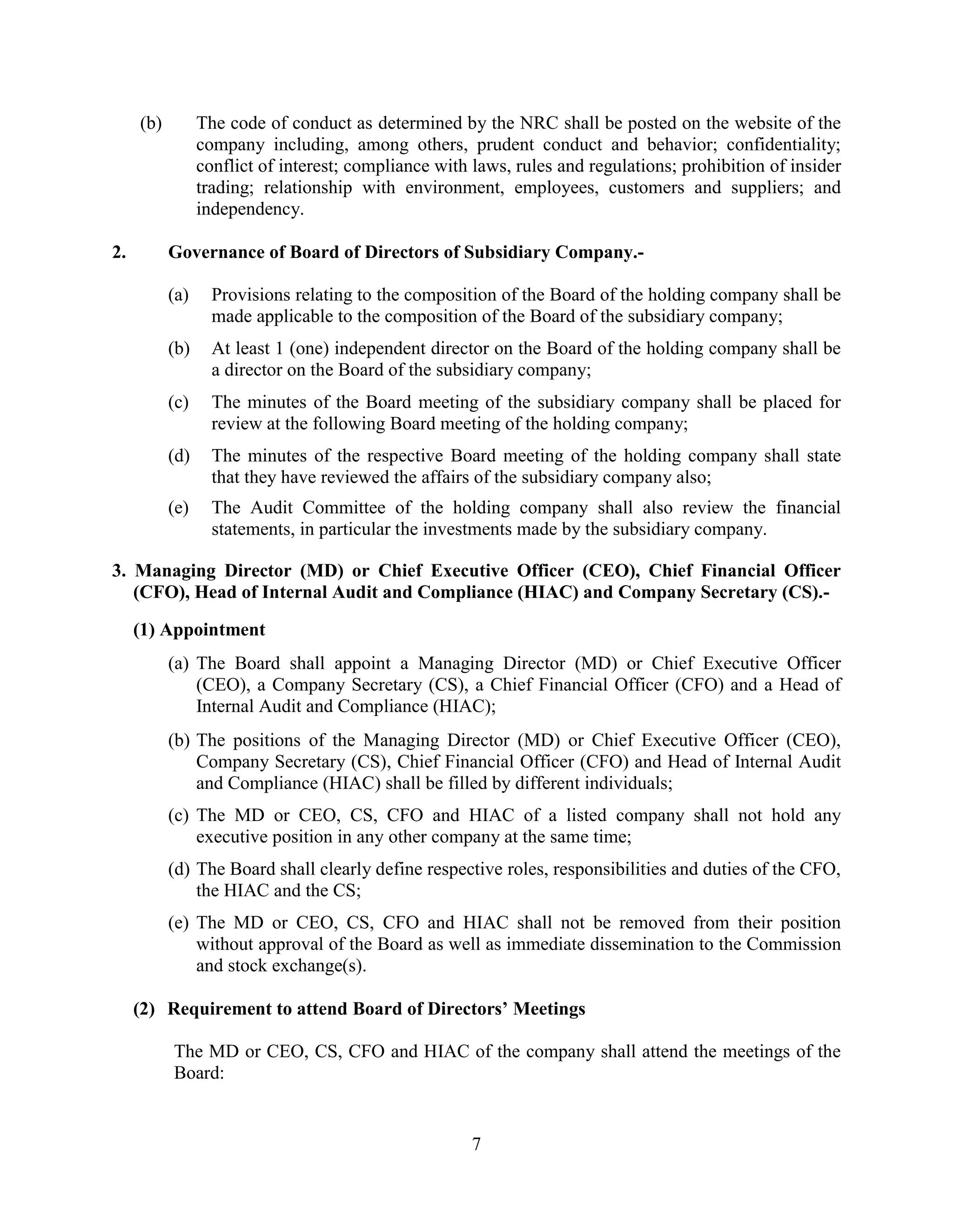 7
(b) The code of conduct as determined by the NRC shall be posted on the website of the
company including, among others, prudent conduct and behavior; confidentiality;
conflict of interest; compliance with laws, rules and regulations; prohibition of insider
trading; relationship with environment, employees, customers and suppliers; and
independency.
2. Governance of Board of Directors of Subsidiary Company.-
(a) Provisions relating to the composition of the Board of the holding company shall be
made applicable to the composition of the Board of the subsidiary company;
(b) At least 1 (one) independent director on the Board of the holding company shall be
a director on the Board of the subsidiary company;
(c) The minutes of the Board meeting of the subsidiary company shall be placed for
review at the following Board meeting of the holding company;
(d) The minutes of the respective Board meeting of the holding company shall state
that they have reviewed the affairs of the subsidiary company also;
(e) The Audit Committee of the holding company shall also review the financial
statements, in particular the investments made by the subsidiary company.
3. Managing Director (MD) or Chief Executive Officer (CEO), Chief Financial Officer
(CFO), Head of Internal Audit and Compliance (HIAC) and Company Secretary (CS).-
(1) Appointment
(a) The Board shall appoint a Managing Director (MD) or Chief Executive Officer
(CEO), a Company Secretary (CS), a Chief Financial Officer (CFO) and a Head of
Internal Audit and Compliance (HIAC);
(b) The positions of the Managing Director (MD) or Chief Executive Officer (CEO),
Company Secretary (CS), Chief Financial Officer (CFO) and Head of Internal Audit
and Compliance (HIAC) shall be filled by different individuals;
(c) The MD or CEO, CS, CFO and HIAC of a listed company shall not hold any
executive position in any other company at the same time;
(d) The Board shall clearly define respective roles, responsibilities and duties of the CFO,
the HIAC and the CS;
(e) The MD or CEO, CS, CFO and HIAC shall not be removed from their position
without approval of the Board as well as immediate dissemination to the Commission
and stock exchange(s).
(2) Requirement to attend Board of Directors’ Meetings
The MD or CEO, CS, CFO and HIAC of the company shall attend the meetings of the
Board:
 