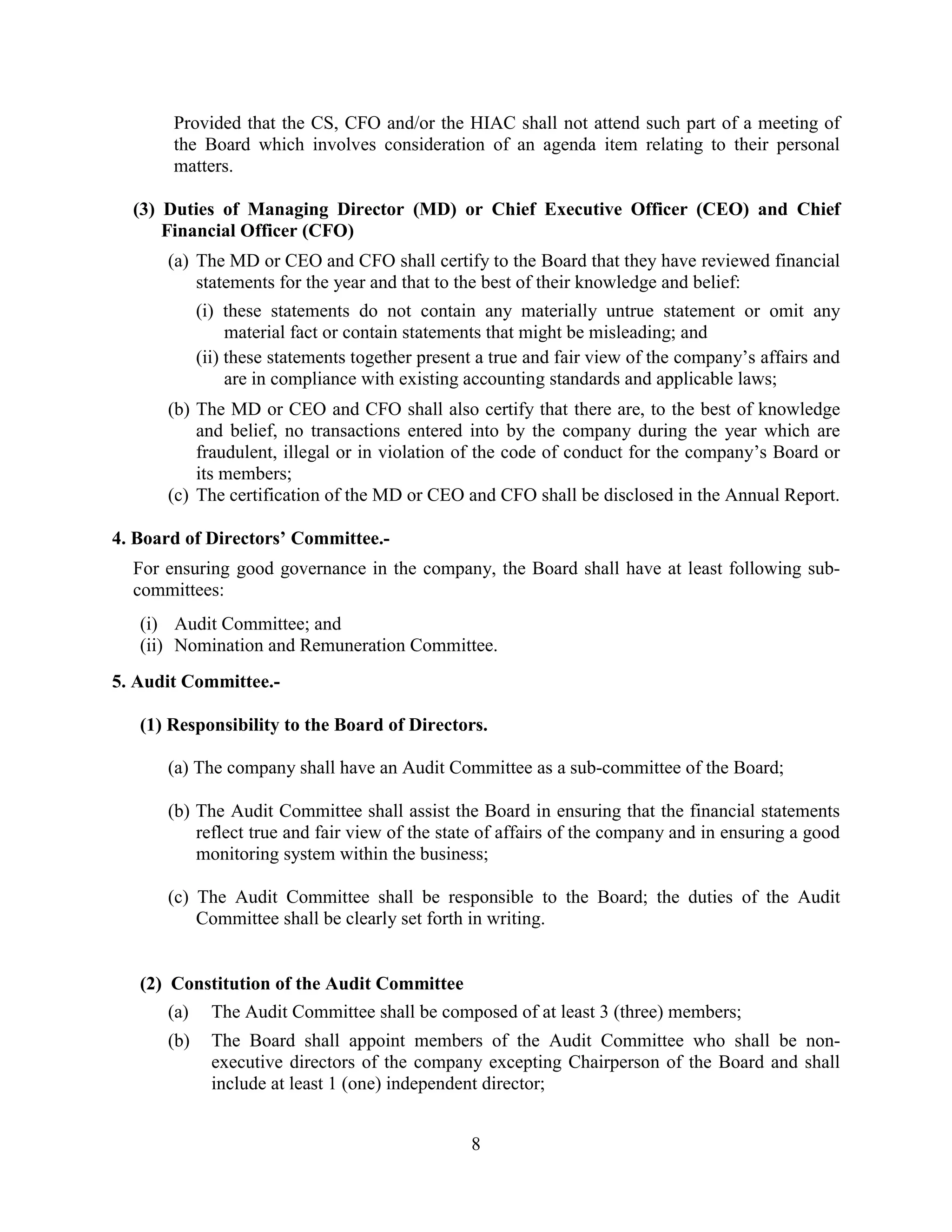 8
Provided that the CS, CFO and/or the HIAC shall not attend such part of a meeting of
the Board which involves consideration of an agenda item relating to their personal
matters.
(3) Duties of Managing Director (MD) or Chief Executive Officer (CEO) and Chief
Financial Officer (CFO)
(a) The MD or CEO and CFO shall certify to the Board that they have reviewed financial
statements for the year and that to the best of their knowledge and belief:
(i) these statements do not contain any materially untrue statement or omit any
material fact or contain statements that might be misleading; and
(ii) these statements together present a true and fair view of the company’s affairs and
are in compliance with existing accounting standards and applicable laws;
(b) The MD or CEO and CFO shall also certify that there are, to the best of knowledge
and belief, no transactions entered into by the company during the year which are
fraudulent, illegal or in violation of the code of conduct for the company’s Board or
its members;
(c) The certification of the MD or CEO and CFO shall be disclosed in the Annual Report.
4. Board of Directors’ Committee.-
For ensuring good governance in the company, the Board shall have at least following sub-
committees:
(i) Audit Committee; and
(ii) Nomination and Remuneration Committee.
5. Audit Committee.-
(1) Responsibility to the Board of Directors.
(a) The company shall have an Audit Committee as a sub-committee of the Board;
(b) The Audit Committee shall assist the Board in ensuring that the financial statements
reflect true and fair view of the state of affairs of the company and in ensuring a good
monitoring system within the business;
(c) The Audit Committee shall be responsible to the Board; the duties of the Audit
Committee shall be clearly set forth in writing.
(2) Constitution of the Audit Committee
(a) The Audit Committee shall be composed of at least 3 (three) members;
(b) The Board shall appoint members of the Audit Committee who shall be non-
executive directors of the company excepting Chairperson of the Board and shall
include at least 1 (one) independent director;
 