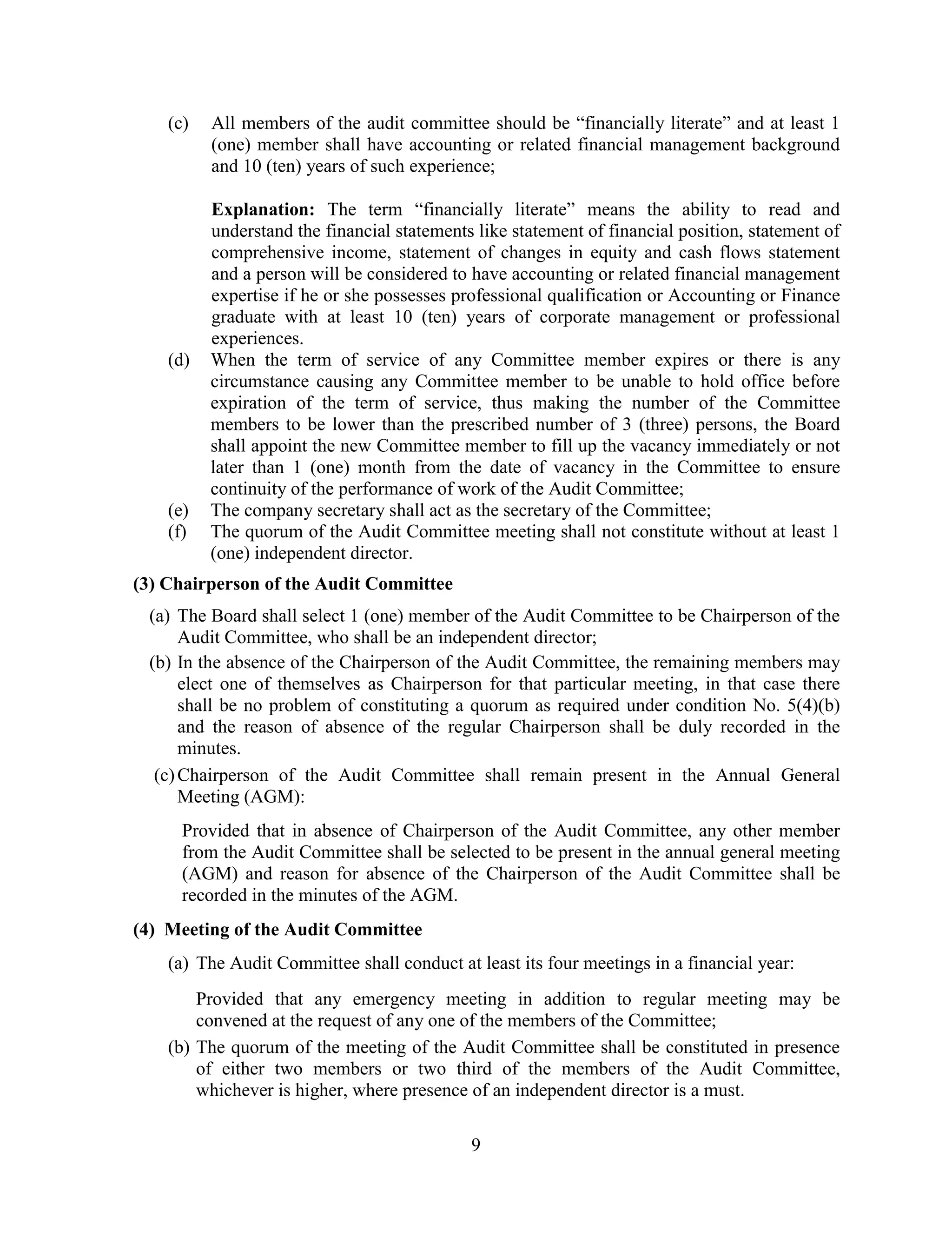 9
(c) All members of the audit committee should be “financially literate” and at least 1
(one) member shall have accounting or related financial management background
and 10 (ten) years of such experience;
Explanation: The term “financially literate” means the ability to read and
understand the financial statements like statement of financial position, statement of
comprehensive income, statement of changes in equity and cash flows statement
and a person will be considered to have accounting or related financial management
expertise if he or she possesses professional qualification or Accounting or Finance
graduate with at least 10 (ten) years of corporate management or professional
experiences.
(d) When the term of service of any Committee member expires or there is any
circumstance causing any Committee member to be unable to hold office before
expiration of the term of service, thus making the number of the Committee
members to be lower than the prescribed number of 3 (three) persons, the Board
shall appoint the new Committee member to fill up the vacancy immediately or not
later than 1 (one) month from the date of vacancy in the Committee to ensure
continuity of the performance of work of the Audit Committee;
(e) The company secretary shall act as the secretary of the Committee;
(f) The quorum of the Audit Committee meeting shall not constitute without at least 1
(one) independent director.
(3) Chairperson of the Audit Committee
(a) The Board shall select 1 (one) member of the Audit Committee to be Chairperson of the
Audit Committee, who shall be an independent director;
(b) In the absence of the Chairperson of the Audit Committee, the remaining members may
elect one of themselves as Chairperson for that particular meeting, in that case there
shall be no problem of constituting a quorum as required under condition No. 5(4)(b)
and the reason of absence of the regular Chairperson shall be duly recorded in the
minutes.
(c)Chairperson of the Audit Committee shall remain present in the Annual General
Meeting (AGM):
Provided that in absence of Chairperson of the Audit Committee, any other member
from the Audit Committee shall be selected to be present in the annual general meeting
(AGM) and reason for absence of the Chairperson of the Audit Committee shall be
recorded in the minutes of the AGM.
(4) Meeting of the Audit Committee
(a) The Audit Committee shall conduct at least its four meetings in a financial year:
Provided that any emergency meeting in addition to regular meeting may be
convened at the request of any one of the members of the Committee;
(b) The quorum of the meeting of the Audit Committee shall be constituted in presence
of either two members or two third of the members of the Audit Committee,
whichever is higher, where presence of an independent director is a must.
 