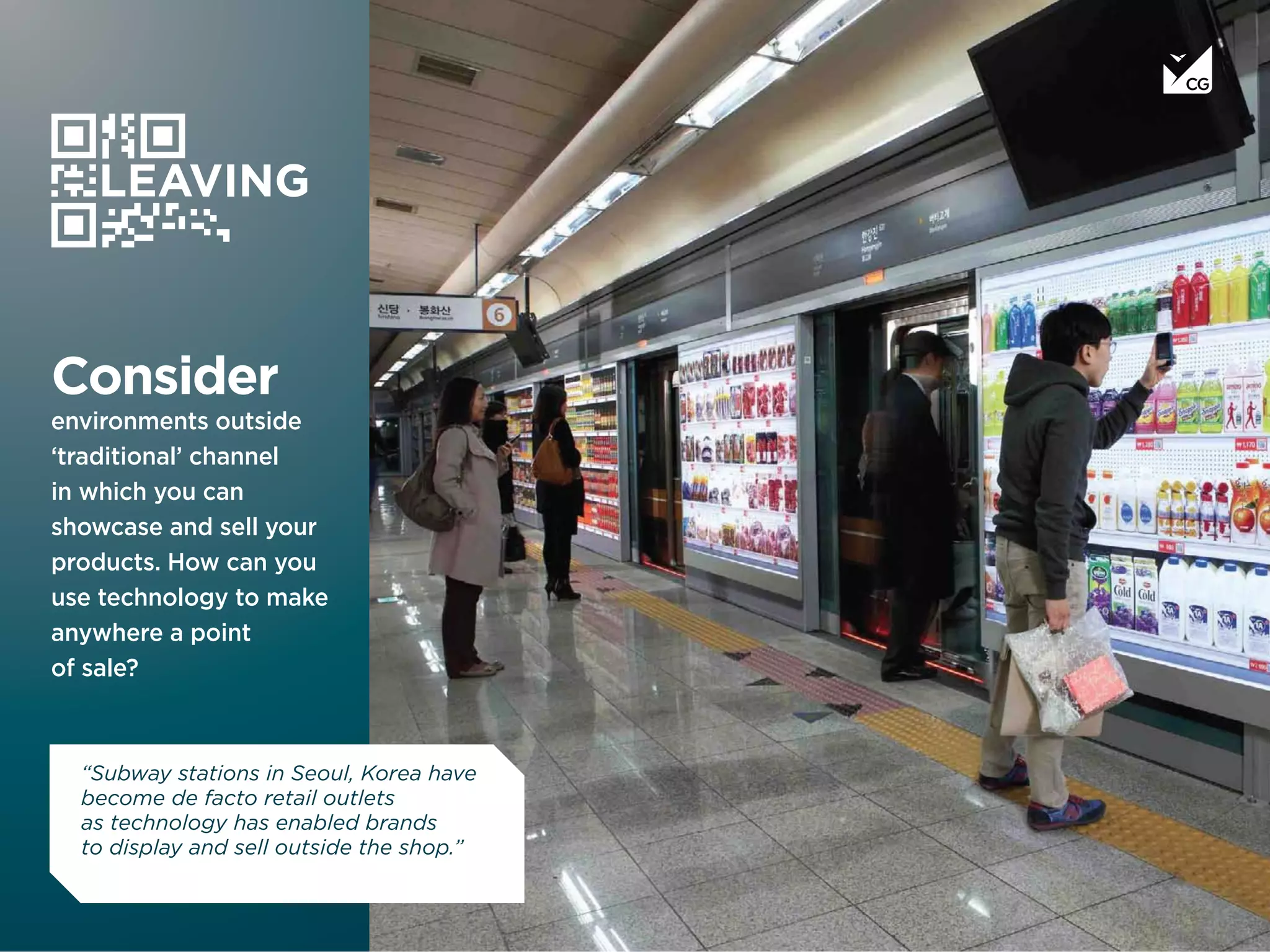 Consider
environments outside
‘traditional’ channel
in which you can
showcase and sell your
products. How can you
use technology to make
anywhere a point
of sale?
LEAVING
“Subway stations in Seoul, Korea have
become de facto retail outlets
as technology has enabled brands
to display and sell outside the shop.”
 