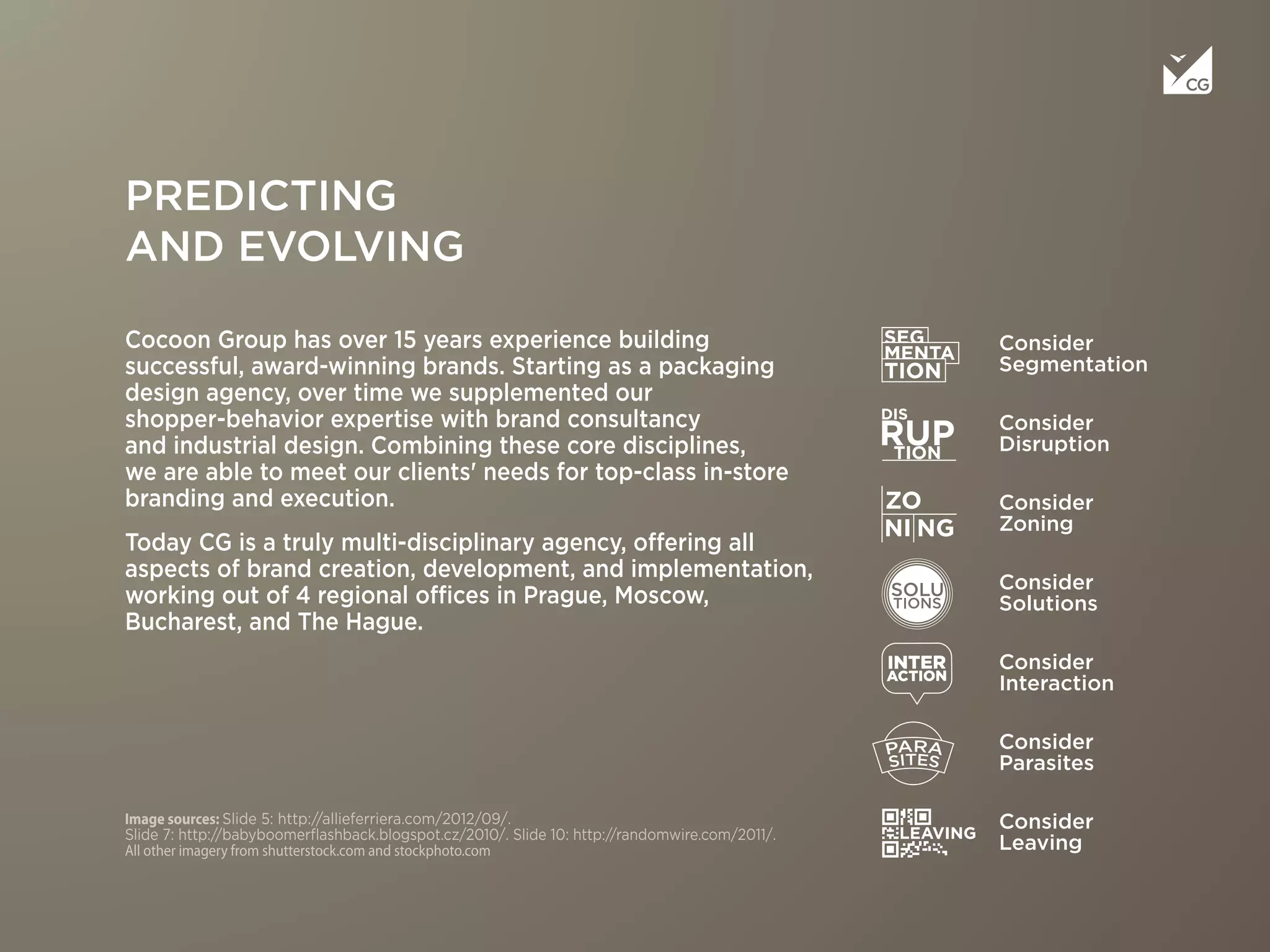 Image sources: Slide 5: http://allieferriera.com/2012/09/.
Slide 7: http://babyboomerﬂashback.blogspot.cz/2010/. Slide 10: http://randomwire.com/2011/.
All other imagery from shutterstock.com and stockphoto.com
Cocoon Group has over 15 years experience building
successful, award-winning brands. Starting as a packaging
design agency, over time we supplemented our
shopper-behavior expertise with brand consultancy
and industrial design. Combining these core disciplines,
we are able to meet our clients' needs for top-class in-store
branding and execution.
Today CG is a truly multi-disciplinary agency, offering all
aspects of brand creation, development, and implementation,
working out of 4 regional offices in Prague, Moscow,
Bucharest, and The Hague.
Consider
Segmentation
Consider
Disruption
Consider
Zoning
Consider
Solutions
Consider
Parasites
Consider
Interaction
Consider
Leaving
PREDICTING
AND EVOLVING
 