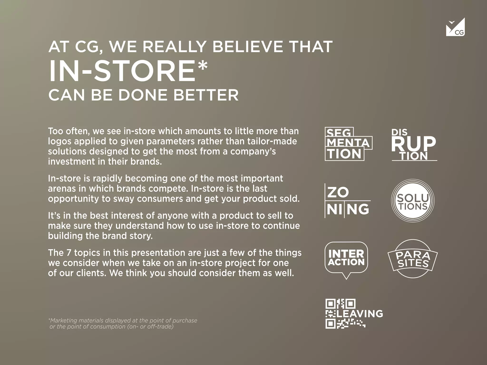 Too often, we see in-store which amounts to little more than
logos applied to given parameters rather than tailor-made
solutions designed to get the most from a company’s
investment in their brands.
In-store is rapidly becoming one of the most important
arenas in which brands compete. In-store is the last
opportunity to sway consumers and get your product sold.
It’s in the best interest of anyone with a product to sell to
make sure they understand how to use in-store to continue
building the brand story.
The 7 topics in this presentation are just a few of the things
we consider when we take on an in-store project for one
of our clients. We think you should consider them as well.
AT CG, WE REALLY BELIEVE THAT
IN-STORE*
CAN BE DONE BETTER
*Marketing materials displayed at the point of purchase
or the point of consumption (on- or off-trade)
 