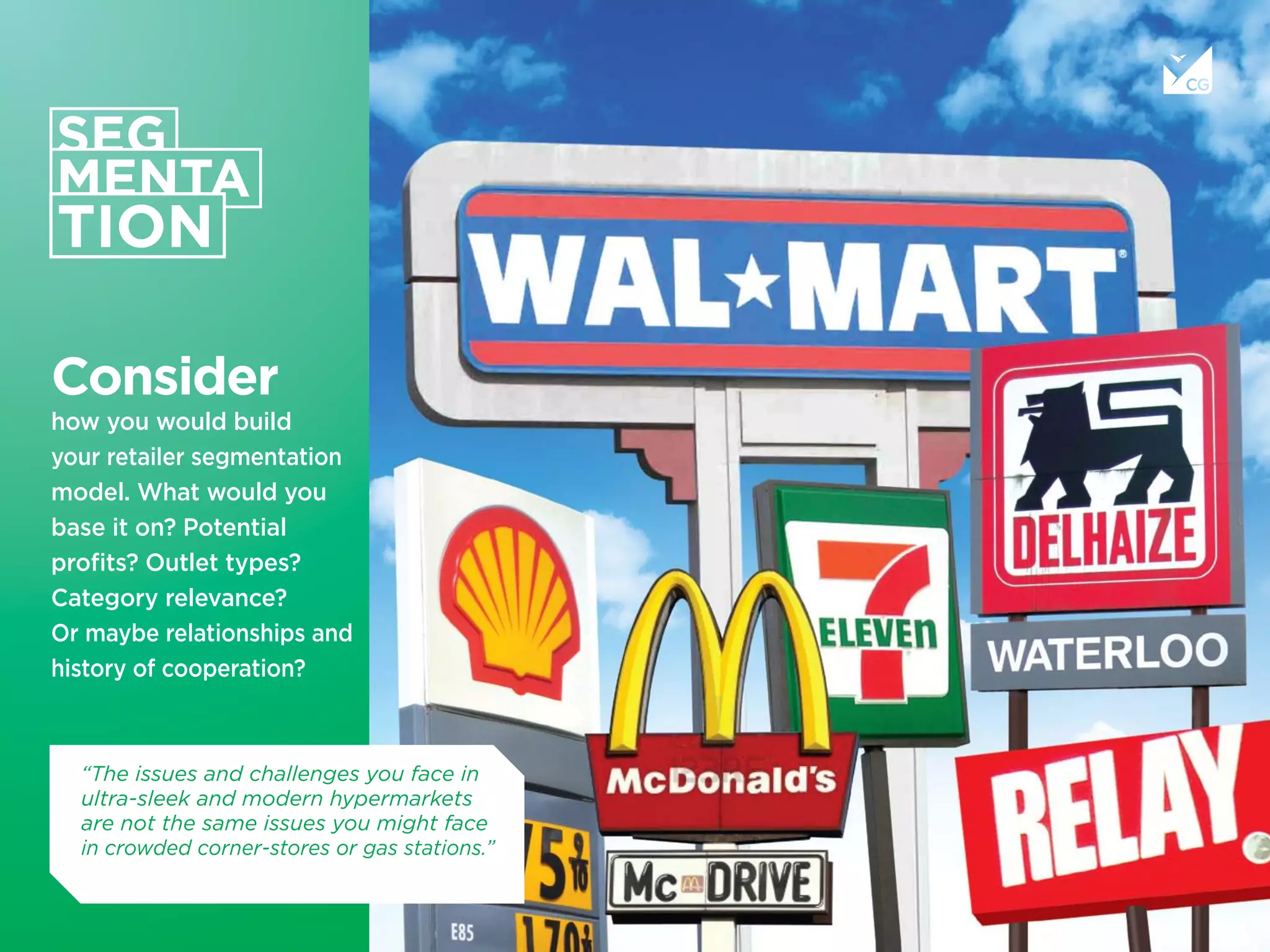 Consider
how you would build
your retailer segmentation
model. What would you
base it on? Potential
proﬁts? Outlet types?
Category relevance?
Or maybe relationships and
history of cooperation?
“The issues and challenges you face in
ultra-sleek and modern hypermarkets
are not the same issues you might face
in crowded corner-stores or gas stations.”
 