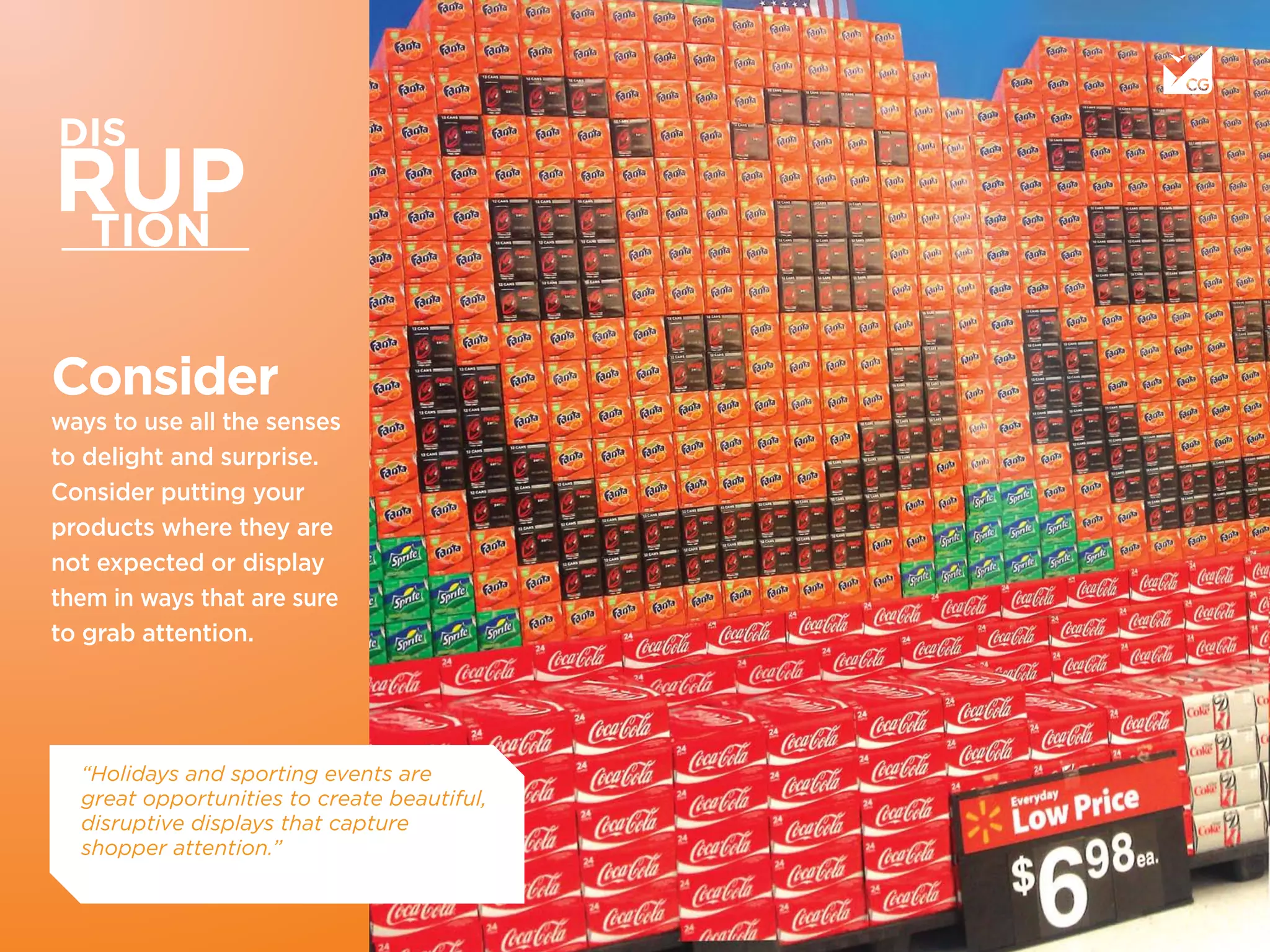 Consider
ways to use all the senses
to delight and surprise.
Consider putting your
products where they are
not expected or display
them in ways that are sure
to grab attention.
“Holidays and sporting events are
great opportunities to create beautiful,
disruptive displays that capture
shopper attention.”
 