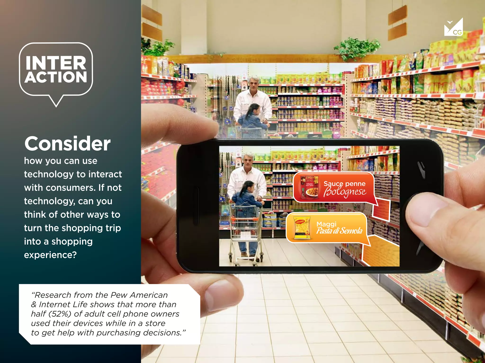 Consider
how you can use
technology to interact
with consumers. If not
technology, can you
think of other ways to
turn the shopping trip
into a shopping
experience?
“Research from the Pew American
& Internet Life shows that more than 
half (52%) of adult cell phone owners
used their devices while in a store
to get help with purchasing decisions.”
 