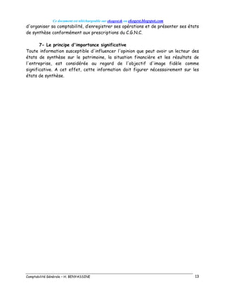 Ce document est téléchargeable sur ekogest.tk ou ekogest.blogspot.com
Comptabilité Générale – H. BENYASSINE 13
d'organiser sa comptabilité, d’enregistrer ses opérations et de présenter ses états
de synthèse conformément aux prescriptions du C.G.N.C.
7- Le principe d'importance significative
Toute information susceptible d'influencer l'opinion que peut avoir un lecteur des
états de synthèse sur le patrimoine, la situation financière et les résultats de
l'entreprise, est considérée au regard de l'objectif d'image fidèle comme
significative. A cet effet, cette information doit figurer nécessairement sur les
états de synthèse.
 