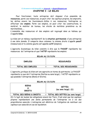 Ce document est téléchargeable sur ekogest.tk ou ekogest.blogspot.com
Comptabilité Générale – H. BENYASSINE 14
CHAPITRE I : LE BILAN
Pour fonctionner, toute entreprise doit disposer d'un ensemble de
ressources, parmi ces ressources, on peut citer: les capitaux propres, les emprunts,
les dettes envers les fournisseurs…Grâce à ces ressources, l’entreprise va
effectuer des emplois. Parmi ces emplois, on peut citer: les constructions, le
matériel, le mobilier de bureau, les stocks de matières premières ou de
marchandises, ...
L'ensemble des ressources et des emplois est regroupé dans un tableau qui
s'appelle bilan.
Le bilan est un tableau représentatif de la situation patrimoniale d'une entreprise
à une date donnée. Il comporte deux colonnes; la colonne droite s'appelle passif
(ressources) et la colonne gauche est appelée actif (emplois).
L'approche économique du bilan consiste à dire que le PASSIF représente les
ressources de l'entreprise et que l'ACTIF représente les emplois.
BILAN AU 31/12/N
EMPLOIS RESSOURCES
TOTAL DES EMPLOIS = TOTAL DES RESSOURCES
L'approche juridique du bilan est une approche en terme de patrimoine. Le PASSIF
représente ce que doit l'entreprise (Dettes au sens large) ; l'ACTIF représente ce
que possède l'entreprise (Biens et Droits).
BILAN AU 31/12/N
BIENS
&
DROITS
DETTES
(au sens large) (1)
TOTAL DES BIENS & DROITS = TOTAL DES DETTES (au sens large)
(1) il s'agit de toutes les obligations envers les Tiers. C'est ainsi que les capitaux
propres représentent une dette permanente de l'entreprise vis à vis des
propriétaires associés. L'entreprise est débitrice de l'obligation de restituer ces
capitaux aux associés en cas de liquidation.
 