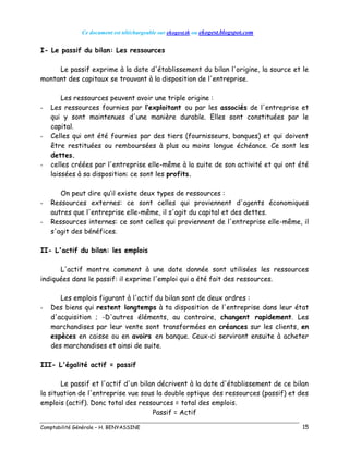 Ce document est téléchargeable sur ekogest.tk ou ekogest.blogspot.com
Comptabilité Générale – H. BENYASSINE 15
I- Le passif du bilan: Les ressources
Le passif exprime à la date d'établissement du bilan l'origine, la source et le
montant des capitaux se trouvant à la disposition de l'entreprise.
Les ressources peuvent avoir une triple origine :
- Les ressources fournies par l’exploitant ou par les associés de l'entreprise et
qui y sont maintenues d'une manière durable. Elles sont constituées par le
capital.
- Celles qui ont été fournies par des tiers (fournisseurs, banques) et qui doivent
être restituées ou remboursées à plus ou moins longue échéance. Ce sont les
dettes.
- celles créées par l'entreprise elle-même à la suite de son activité et qui ont été
laissées à sa disposition: ce sont les profits.
On peut dire qu’il existe deux types de ressources :
- Ressources externes: ce sont celles qui proviennent d'agents économiques
autres que l'entreprise elle-même, il s'agit du capital et des dettes.
- Ressources internes: ce sont celles qui proviennent de l'entreprise elle-même, il
s'agit des bénéfices.
II- L'actif du bilan: les emplois
L'actif montre comment à une date donnée sont utilisées les ressources
indiquées dans le passif: il exprime l'emploi qui a été fait des ressources.
Les emplois figurant à l'actif du bilan sont de deux ordres :
- Des biens qui restent longtemps à ta disposition de l'entreprise dans leur état
d'acquisition ; -D'autres éléments, au contraire, changent rapidement. Les
marchandises par leur vente sont transformées en créances sur les clients, en
espèces en caisse ou en avoirs en banque. Ceux-ci serviront ensuite à acheter
des marchandises et ainsi de suite.
III- L'égalité actif = passif
Le passif et l'actif d'un bilan décrivent à la date d'établissement de ce bilan
la situation de l'entreprise vue sous la double optique des ressources (passif) et des
emplois (actif). Donc total des ressources = total des emplois.
Passif = Actif
 