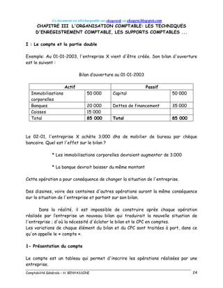 Ce document est téléchargeable sur ekogest.tk ou ekogest.blogspot.com
Comptabilité Générale – H. BENYASSINE 24
CHAPITRE III L'ORGANISATION COMPTABLE: LES TECHNIQUES
D'ENREGISTREMENT COMPTABLE, LES SUPPORTS COMPTABLES ...
I : Le compte et la partie double
Exemple: Au 01-01-2003, l'entreprise X vient d'être créée. Son bilan d'ouverture
est le suivant :
Bilan d’ouverture au 01-01-2003
Actif Passif
Immobilisations
corporelles
50 000 Capital 50 000
Banques 20 000 Dettes de financement 35 000
Caisses 15 000
Total 85 000 Total 85 000
Le 02-01, l'entreprise X achète 3.000 dhs de mobilier de bureau par chèque
bancaire. Quel est l'effet sur le bilan ?
* Les immobilisations corporelles devraient augmenter de 3.000
* La banque devrait baisser du même montant
Cette opération a pour conséquence de changer la situation de l'entreprise.
Des dizaines, voire des centaines d'autres opérations auront la même conséquence
sur la situation de l'entreprise et partant sur son bilan.
Dans la réalité, il est impossible de construire après chaque opération
réalisée par l’entreprise un nouveau bilan qui traduirait la nouvelle situation de
l'entreprise ; d'où la nécessité d'éclater le bilan et le CPC en comptes.
Les variations de chaque élément du bilan et du CPC sont traitées à part, dans ce
qu'on appelle le « compte ».
1- Présentation du compte
Le compte est un tableau qui permet d'inscrire les opérations réalisées par une
entreprise.
 