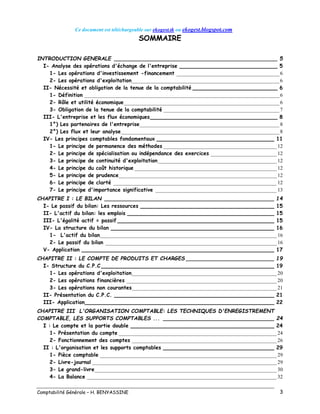 Ce document est téléchargeable sur ekogest.tk ou ekogest.blogspot.com
Comptabilité Générale – H. BENYASSINE 3
SOMMAIRE
INTRODUCTION GENERALE __________________________________________________ 5
I- Analyse des opérations d'échange de l'entreprise ______________________________ 5
1- Les opérations d'investissement -financement _______________________________________6
2- Les opérations d'exploitation________________________________________________________6
II- Nécessité et obligation de la tenue de la comptabilité __________________________ 6
1- Définition __________________________________________________________________________6
2- Rôle et utilité économique___________________________________________________________6
3- Obligation de la tenue de la comptabilité ____________________________________________7
III- L'entreprise et les flux économiques_______________________________________ 8
1°) Les partenaires de l'entreprise_____________________________________________________8
2°) Les flux et leur analyse____________________________________________________________8
IV- Les principes comptables fondamentaux ____________________________________ 11
1- Le principe de permanence des méthodes ___________________________________________ 12
2- Le principe de spécialisation ou indépendance des exercices _________________________ 12
3- Le principe de continuité d'exploitation _____________________________________________ 12
4- Le principe du coût historique ______________________________________________________ 12
5- Le principe de prudence____________________________________________________________ 12
6- Le principe de clarté ______________________________________________________________ 12
7- Le principe d'importance significative ______________________________________________ 13
CHAPITRE I : LE BILAN ____________________________________________________ 14
I- Le passif du bilan: Les ressources _________________________________________ 15
II- L'actif du bilan: les emplois _____________________________________________ 15
III- L'égalité actif = passif ________________________________________________ 15
IV- La structure du bilan __________________________________________________ 16
1- L'actif du bilan___________________________________________________________________ 16
2- Le passif du bilan _________________________________________________________________ 16
V- Application ___________________________________________________________ 17
CHAPITRE II : LE COMPTE DE PRODUITS ET CHARGES ___________________________ 19
I- Structure du C.P.C _____________________________________________________ 19
1- Les opérations d'exploitation_______________________________________________________ 20
2- Les opérations financières _________________________________________________________ 20
3- Les opérations non courantes_______________________________________________________ 21
II- Présentation du C.P.C. _________________________________________________ 21
III- Application__________________________________________________________ 22
CHAPITRE III L'ORGANISATION COMPTABLE: LES TECHNIQUES D'ENREGISTREMENT
COMPTABLE, LES SUPPORTS COMPTABLES ... __________________________________ 24
I : Le compte et la partie double ____________________________________________ 24
1- Présentation du compte ____________________________________________________________ 24
2- Fonctionnement des comptes _______________________________________________________ 26
II : L'organisation et les supports comptables __________________________________ 29
1- Pièce comptable ___________________________________________________________________ 29
2- Livre-journal ______________________________________________________________________ 29
3- Le grand-livre_____________________________________________________________________ 30
4- La Balance ________________________________________________________________________ 32
 