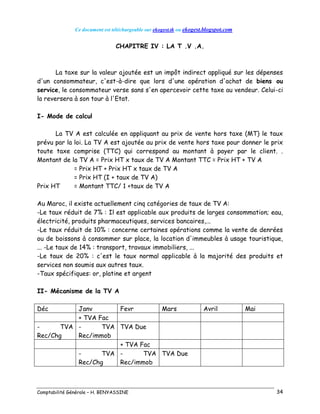Ce document est téléchargeable sur ekogest.tk ou ekogest.blogspot.com
Comptabilité Générale – H. BENYASSINE 34
CHAPITRE IV : LA T .V .A.
La taxe sur la valeur ajoutée est un impôt indirect appliqué sur les dépenses
d'un consommateur, c'est-à-dire que lors d'une opération d'achat de biens ou
service, le consommateur verse sans s'en apercevoir cette taxe au vendeur. Celui-ci
la reversera à son tour à l'Etat.
I- Mode de calcul
La TV A est calculée en appliquant au prix de vente hors taxe (MT) le taux
prévu par la loi. La TV A est ajoutée au prix de vente hors taxe pour donner le prix
toute taxe comprise (TTC) qui correspond au montant à payer par le client. .
Montant de la TV A = Prix HT x taux de TV A Montant TTC = Prix HT + TV A
= Prix HT + Prix HT x taux de TV A
= Prix HT (I + taux de TV A)
Prix HT = Montant TTC/ 1 +taux de TV A
Au Maroc, il existe actuellement cinq catégories de taux de TV A:
-Le taux réduit de 7% : Il est applicable aux produits de larges consommation; eau,
électricité, produits pharmaceutiques, services bancaires,...
-Le taux réduit de 10% : concerne certaines opérations comme la vente de denrées
ou de boissons à consommer sur place, la location d'immeubles à usage touristique,
... -Le taux de 14% : transport, travaux immobiliers, ...
-Le taux de 20% : c'est le taux normal applicable à la majorité des produits et
services non soumis aux autres taux.
-Taux spécifiques: or, platine et argent
II- Mécanisme de la TV A
Déc Janv Fevr Mars Avril Mai
+ TVA Fac
- TVA
Rec/Chg
- TVA
Rec/immob
TVA Due
+ TVA Fac
- TVA
Rec/Chg
- TVA
Rec/immob
TVA Due
 
