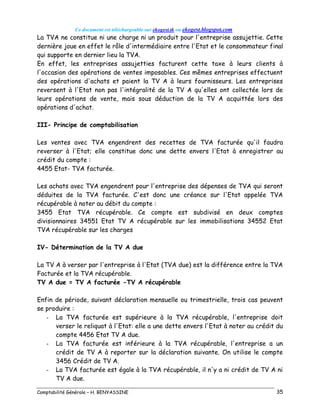 Ce document est téléchargeable sur ekogest.tk ou ekogest.blogspot.com
Comptabilité Générale – H. BENYASSINE 35
La TVA ne constitue ni une charge ni un produit pour l'entreprise assujettie. Cette
dernière joue en effet le rôle d'intermédiaire entre l'Etat et le consommateur final
qui supporte en dernier lieu la TVA.
En effet, les entreprises assujetties facturent cette taxe à leurs clients à
l'occasion des opérations de ventes imposables. Ces mêmes entreprises effectuent
des opérations d'achats et paient la TV A à leurs fournisseurs. Les entreprises
reversent à l'Etat non pas l'intégralité de la TV A qu'elles ont collectée lors de
leurs opérations de vente, mais sous déduction de la TV A acquittée lors des
opérations d'achat.
III- Principe de comptabilisation
Les ventes avec TVA engendrent des recettes de TVA facturée qu'il faudra
reverser à l'Etat; elle constitue donc une dette envers l'Etat à enregistrer au
crédit du compte :
4455 Etat- TVA facturée.
Les achats avec TVA engendrent pour l'entreprise des dépenses de TVA qui seront
déduites de la TVA facturée. C'est donc une créance sur l'Etat appelée TVA
récupérable à noter au débit du compte :
3455 Etat TVA récupérable. Ce compte est subdivisé en deux comptes
divisionnaires 34551 Etat TV A récupérable sur les immobilisations 34552 Etat
TVA récupérable sur les charges
IV- Détermination de la TV A due
La TV A à verser par l'entreprise à l'Etat (TVA due) est la différence entre la TVA
Facturée et la TVA récupérable.
TV A due = TV A facturée -TV A récupérable
Enfin de période, suivant déclaration mensuelle ou trimestrielle, trois cas peuvent
se produire :
- La TVA facturée est supérieure à la TVA récupérable, l'entreprise doit
verser le reliquat à l'Etat: elle a une dette envers l'Etat à noter au crédit du
compte 4456 Etat TV A due.
- La TVA facturée est inférieure à la TVA récupérable, l'entreprise a un
crédit de TV A à reporter sur la déclaration suivante. On utilise le compte
3456 Crédit de TV A.
- La TVA facturée est égale à la TVA récupérable, il n'y a ni crédit de TV A ni
TV A due.
 