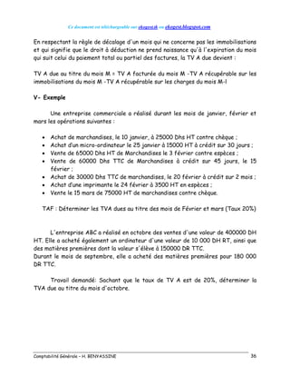 Ce document est téléchargeable sur ekogest.tk ou ekogest.blogspot.com
Comptabilité Générale – H. BENYASSINE 36
En respectant la règle de décalage d'un mois qui ne concerne pas les immobilisations
et qui signifie que le droit à déduction ne prend naissance qu'à l'expiration du mois
qui suit celui du paiement total ou partiel des factures, la TV A due devient :
TV A due au titre du mois M = TV A facturée du mois M -TV A récupérable sur les
immobilisations du mois M -TV A récupérable sur les charges du mois M-l
V- Exemple
Une entreprise commerciale a réalisé durant les mois de janvier, février et
mars les opérations suivantes :
 Achat de marchandises, le 10 janvier, à 25000 Dhs HT contre chèque ;
 Achat d’un micro-ordinateur le 25 janvier à 15000 HT à crédit sur 30 jours ;
 Vente de 65000 Dhs HT de Marchandises le 3 février contre espèces ;
 Vente de 60000 Dhs TTC de Marchandises à crédit sur 45 jours, le 15
février ;
 Achat de 30000 Dhs TTC de marchandises, le 20 février à crédit sur 2 mois ;
 Achat d’une imprimante le 24 février à 3500 HT en espèces ;
 Vente le 15 mars de 75000 HT de marchandises contre chèque.
TAF : Déterminer les TVA dues au titre des mois de Février et mars (Taux 20%)
L'entreprise ABC a réalisé en octobre des ventes d'une valeur de 400000 DH
HT. Elle a acheté également un ordinateur d'une valeur de 10 000 DH RT, ainsi que
des matières premières dont la valeur s'élève à 150000 DR TTC.
Durant le mois de septembre, elle a acheté des matières premières pour 180 000
DR TTC.
Travail demandé: Sachant que le taux de TV A est de 20%, déterminer la
TVA due au titre du mois d'octobre.
 