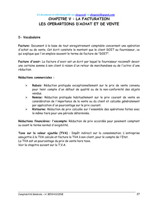 Ce document est téléchargeable sur ekogest.tk ou ekogest.blogspot.com
Comptabilité Générale – H. BENYASSINE 37
CHAPITRE V : LA FACTURATION
LES OPERARTIONS D’ACHAT ET DE VENTE
I- Vocabulaire
Facture: Document à la base de tout enregistrement comptable concernant une opération
d'achat ou de vente, Cet écrit constate le montant que le client DOIT au fournisseur, ce
qui explique que l'on emploie souvent le terme de facture de "DOIT".
Facture d'avoir: La facture d'avoir est un écrit par lequel le fournisseur reconnaît devoir
une certaine somme à son client à raison d'un retour de marchandises ou de l'octroi d'une
réduction.
Réductions commerciales :
 Rabais: Réduction pratiquée exceptionnellement sur le prix de vente convenu
pour tenir compte d'un défaut de qualité ou de la non-conformité des objets
vendus.
 Remise: Réduction pratiquée habituellement sur le prix courant de vente en
considération de l'importance de la vente ou du client et calculée généralement
par application d'un pourcentage sur le prix courant.
 Ristourne: Réduction de prix calculée sur l'ensemble des opérations faites avec
le même tiers pour une période déterminée.
Réductions financières: l'escompte: Réduction de prix accordée pour paiement comptant
ou avant le terme normal d'exigibilité.
Taxe sur la valeur ajoutée (TVA) : Impôt indirect sur la consommation. L'entreprise
assujettie à la TVA calcule et facture la TVA à son client, pour le compte de l'Etat.
La TVA est un pourcentage du prix de vente hors taxe.
Voir le chapitre suivant sur la T.V.A.
 