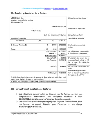Ce document est téléchargeable sur ekogest.tk ou ekogest.blogspot.com
Comptabilité Générale – H. BENYASSINE 38
II- Calcul et présentation de la facture
MICRO PLUS S.A.
grossiste matériel informatique
44, rue Oued Ziz
Désignation du fournisseur
Settat le 12/02/98
Référence de la facture
Facture 56/97
Doit: Sté Infomix, distributeur Désignation du Client
Règlement: Comptant Conditions de paiement
Références Qté P.U P. TOTAL
Ordinateur Pentium IV 2 12000 24000,00 Détail des marchandises
vendues
Tonner 15 1200 18000,00
Total brut H.T. 42.000,00 Les réductions commerciales
se calculent successivement.Remise 1% 420,00
Net Commercial 41.580,00
Escompte 2% 831,60 -L'escompte se calcule sur le
commercial ou le prix brut s'il
n'y a pas de réduction
commerciale.
Net Financier 40.748,40
TVA20% 8.149,68 -La TV A se calcule une fois
toutes
les réductions pratiquées.
Net à payer 48.898,08 C’est le montant que le client
devra payer. Il est TTC
Arrêtée la présente facture à la somme de Quarante huit mille huit cent
quatre vingt dix huit dirhams et huit centimes.
RC Rabat 438 --Patente2513945- TVA 519426 – CNSS 5843941
III- Enregistrement comptable des factures
 Les réductions commerciales qui figurent sur la facture ne sont pas
comptabilisées distinctement. On enregistre seulement le NET
COMMERCIAL dans le compte d'achat ou de vente concerné.
 Les réductions financières (escompte) sont toujours comptabilisées. Elles
représentent un produit financier pour l'acheteur, et une charge
financière pour le vendeur.
 
