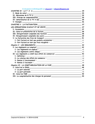 Ce document est téléchargeable sur ekogest.tk ou ekogest.blogspot.com
Comptabilité Générale – H. BENYASSINE 4
CHAPITRE IV : LA T .V .A.__________________________________________________ 34
I- Mode de calcul ________________________________________________________ 34
II- Mécanisme de la TV A _________________________________________________ 34
III- Principe de comptabilisation_____________________________________________ 35
IV- Détermination de la TV A due ___________________________________________ 35
V- Exemple _____________________________________________________________ 36
CHAPITRE V : LA FACTURATION _____________________________________________ 37
LES OPERARTIONS D’ACHAT ET DE VENTE_____________________________________ 37
I- Vocabulaire ___________________________________________________________ 37
II- Calcul et présentation de la facture _______________________________________ 38
III- Enregistrement comptable des factures ___________________________________ 38
IV- Enregistrement comptable des avoirs ______________________________________ 39
V- La facturation des frais de transport ______________________________________ 41
1- Port facturé en tant que produits accessoires :_____________________________________ 41
2- Port facturé en tant que frais récupérés : _________________________________________ 41
Chapitre V : LES REGLEMENTS _______________________________________________ 42
I- Les règlements au comptant ______________________________________________ 42
1- Les règlements en espèces : _______________________________________________________ 42
2- Les règlements contre chèque : ____________________________________________________ 42
II- Les règlements a crédit (Les effets de commerce) ___________________________ 43
1- Définition : _______________________________________________________________________ 44
2- La création des effets de commerce : _____________________________________________ 44
3- Remise à l’encaissement : __________________________________________________________ 45
4- Remise à l’escompte :______________________________________________________________ 46
Chapitre VI : LA COMPTABILISATION DE LA PAIE_______________________________ 48
I- Calcul de la CNSS______________________________________________________ 48
1- La part salariale __________________________________________________________________ 48
2- La part patronale__________________________________________________________________ 48
II- Calcul de l’IGR _______________________________________________________ 49
III- La comptabilisation des charges du personnel _______________________________ 49
 