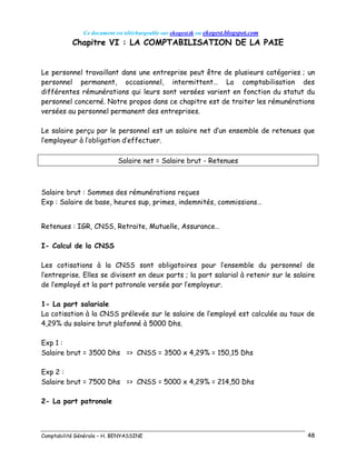 Ce document est téléchargeable sur ekogest.tk ou ekogest.blogspot.com
Comptabilité Générale – H. BENYASSINE 48
Chapitre VI : LA COMPTABILISATION DE LA PAIE
Le personnel travaillant dans une entreprise peut être de plusieurs catégories ; un
personnel permanent, occasionnel, intermittent… La comptabilisation des
différentes rémunérations qui leurs sont versées varient en fonction du statut du
personnel concerné. Notre propos dans ce chapitre est de traiter les rémunérations
versées au personnel permanent des entreprises.
Le salaire perçu par le personnel est un salaire net d’un ensemble de retenues que
l’employeur à l’obligation d’effectuer.
Salaire net = Salaire brut - Retenues
Salaire brut : Sommes des rémunérations reçues
Exp : Salaire de base, heures sup, primes, indemnités, commissions…
Retenues : IGR, CNSS, Retraite, Mutuelle, Assurance…
I- Calcul de la CNSS
Les cotisations à la CNSS sont obligatoires pour l’ensemble du personnel de
l’entreprise. Elles se divisent en deux parts ; la part salarial à retenir sur le salaire
de l’employé et la part patronale versée par l’employeur.
1- La part salariale
La cotisation à la CNSS prélevée sur le salaire de l’employé est calculée au taux de
4,29% du salaire brut plafonné à 5000 Dhs.
Exp 1 :
Salaire brut = 3500 Dhs => CNSS = 3500 x 4,29% = 150,15 Dhs
Exp 2 :
Salaire brut = 7500 Dhs => CNSS = 5000 x 4,29% = 214,50 Dhs
2- La part patronale
 