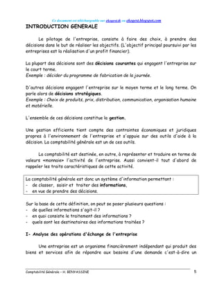 Ce document est téléchargeable sur ekogest.tk ou ekogest.blogspot.com
Comptabilité Générale – H. BENYASSINE 5
INTRODUCTION GENERALE
Le pilotage de l'entreprise, consiste à faire des choix, à prendre des
décisions dans le but de réaliser les objectifs. (L'objectif principal poursuivi par les
entreprises est la réalisation d'un profit financier).
La plupart des décisions sont des décisions courantes qui engagent l'entreprise sur
le court terme.
Exemple : décider du programme de fabrication de la journée.
D'autres décisions engagent l'entreprise sur le moyen terme et le long terme. On
parle alors de décisions stratégiques.
Exemple : Choix de produits, prix, distribution, communication, organisation humaine
et matérielle.
L'ensemble de ces décisions constitue la gestion.
Une gestion efficiente tient compte des contraintes économiques et juridiques
propres à l'environnement de l'entreprise et s'appuie sur des outils d'aide à la
décision. La comptabilité générale est un de ces outils.
La comptabilité est destinée, en outre, à représenter et traduire en terme de
valeurs «monnaie» l'activité de l'entreprise. Aussi convient-il tout d'abord de
rappeler les traits caractéristiques de cette activité.
La comptabilité générale est donc un système d'information permettant :
- de classer, saisir et traiter des informations,
- en vue de prendre des décisions.
Sur la base de cette définition, on peut se poser plusieurs questions :
- de quelles informations s'agit-il ?
- en quoi consiste le traitement des informations ?
- quels sont les destinataires des informations traitées ?
I- Analyse des opérations d'échange de l'entreprise
Une entreprise est un organisme financièrement indépendant qui produit des
biens et services afin de répondre aux besoins d'une demande c'est-à-dire un
 