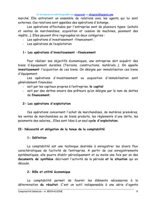 Ce document est téléchargeable sur ekogest.tk ou ekogest.blogspot.com
Comptabilité Générale – H. BENYASSINE 6
marché. Elle entretient un ensemble de relations avec les agents qui lui sont
externes. Ces relations sont appelées des opérations d'échange.
Les opérations effectuées par l'entreprise sont de plusieurs types: (achats
et ventes de marchandises, acquisition et cession de machines, paiement des
impôts...). Elles peuvent être regroupées en deux catégories :
- Les opérations d'investissement -financement ;
- Les opérations de l’exploitation
1- Les opérations d'investissement -financement
Pour réaliser ses objectifs économiques, une entreprise doit acquérir des
biens d'équipement durables (Terrains, constructions, matériels...). On appelle
investissement l'acquisition de ces biens. On désigne par immobilisation ces biens
d'équipement.
Les opérations d'investissement ou acquisition d'immobilisation sont
généralement financées:
- soit par les capitaux propres à l’entreprise: le capital
- soit par des dettes envers des prêteurs qu’on désigne par le nom de dettes
de financement.
2- Les opérations d'exploitation
Ces opérations concernent l'achat de marchandises, de matières premières,
les ventes de marchandises ou de biens produits, les règlements d'une dette, les
paiements des salaires,...Elles sont liées à un seul cycle d'exploitation.
II- Nécessité et obligation de la tenue de la comptabilité
1- Définition
La comptabilité est une technique destinée à enregistrer les divers flux
caractéristiques de l’activité de l’entreprise. A partir de ces enregistrements
systématiques, elle pourra établir périodiquement et au moins une fois par an des
documents de synthèse décrivant l'activité de la période et la situation qui en
découle.
2- Rôle et utilité économique
La comptabilité permet de fournir les éléments nécessaires à la
détermination du résultat. C'est un outil indispensable à une série d'agents
 