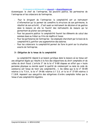 Ce document est téléchargeable sur ekogest.tk ou ekogest.blogspot.com
Comptabilité Générale – H. BENYASSINE 7
économiques: le chef de l'entreprise, les pouvoirs publics, les partenaires de
l'entreprise et les créanciers de l’entreprise.
- Pour le dirigeant de l'entreprise: la comptabilité est un instrument
d'information qui lui permet de connaître la structure de son patrimoine, le
résultat de son activité. ...C'est aussi un instrument de décision et de gestion
dans la mesure où elle lui fournit des instruments de mesure qui lui
permettent de piloter son entreprise.
- Pour les pouvoirs publics: la comptabilité fournit les éléments de calcul des
sommes dues au trésor au titre de impôts et taxes.
- Pour les partenaires de l’entreprise : les employés cherchent par le biais de la
comptabilité à justifier une augmentation des salaires.
- Pour les créanciers: la comptabilité permet de faire le point sur la situation
exacte de l’entreprise.
3- Obligation de la tenue de la comptabilité
La comptabilité répond à un besoin juridique dans la mesure où sa tenue est
une obligation légale qui résulte à la fois des dispositions du droit comptable et de
celles du droit fiscal. L'article 1er
de la loi n° 9-88 dispose en effet que « toute
personne physique ou morale ayant la qualité de commerçant au sens du code de
commerce est tenue de tenir une comptabilité... ». De même que la loi n° 30-85
relative à la T.V.A., la loi n° 24-86 relative à l’ I.S. et la loi n° 17-89 relative à
1'.1.G.R. imposent aux assujettis des obligations d'ordre comptable telles que la
tenue d'une comptabilité régulière.
 
