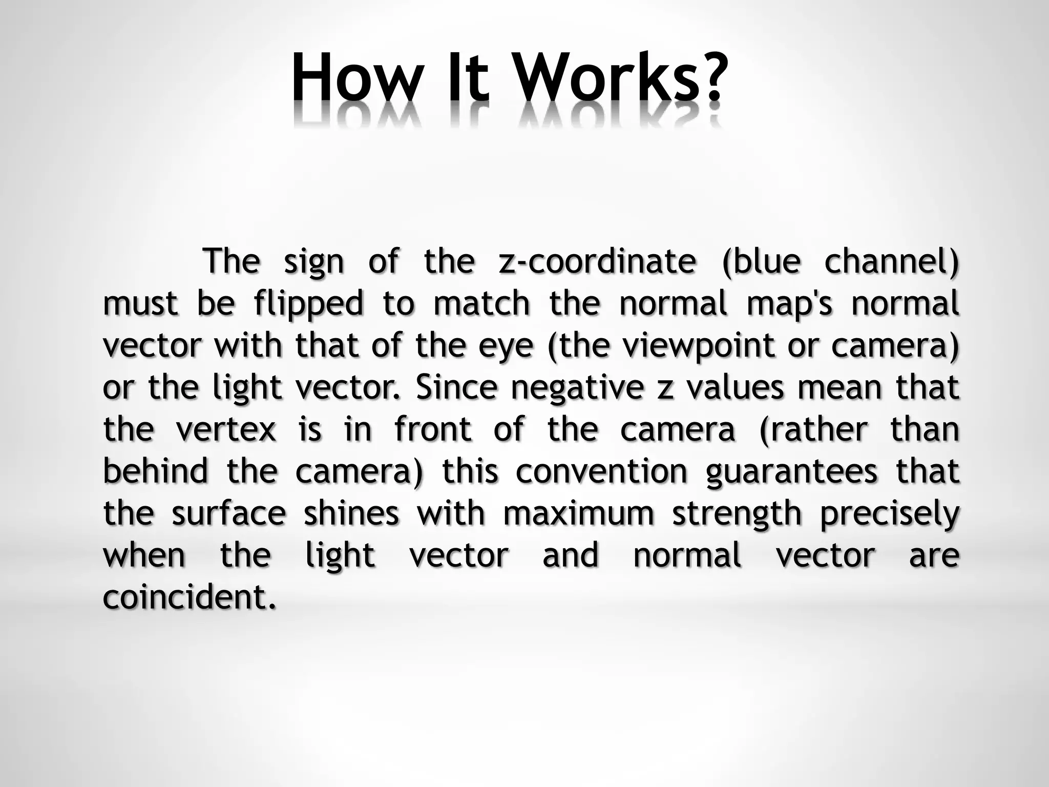 How It Works?
The sign of the z-coordinate (blue channel)
must be flipped to match the normal map's normal
vector with that of the eye (the viewpoint or camera)
or the light vector. Since negative z values mean that
the vertex is in front of the camera (rather than
behind the camera) this convention guarantees that
the surface shines with maximum strength precisely
when the light vector and normal vector are
coincident.
 