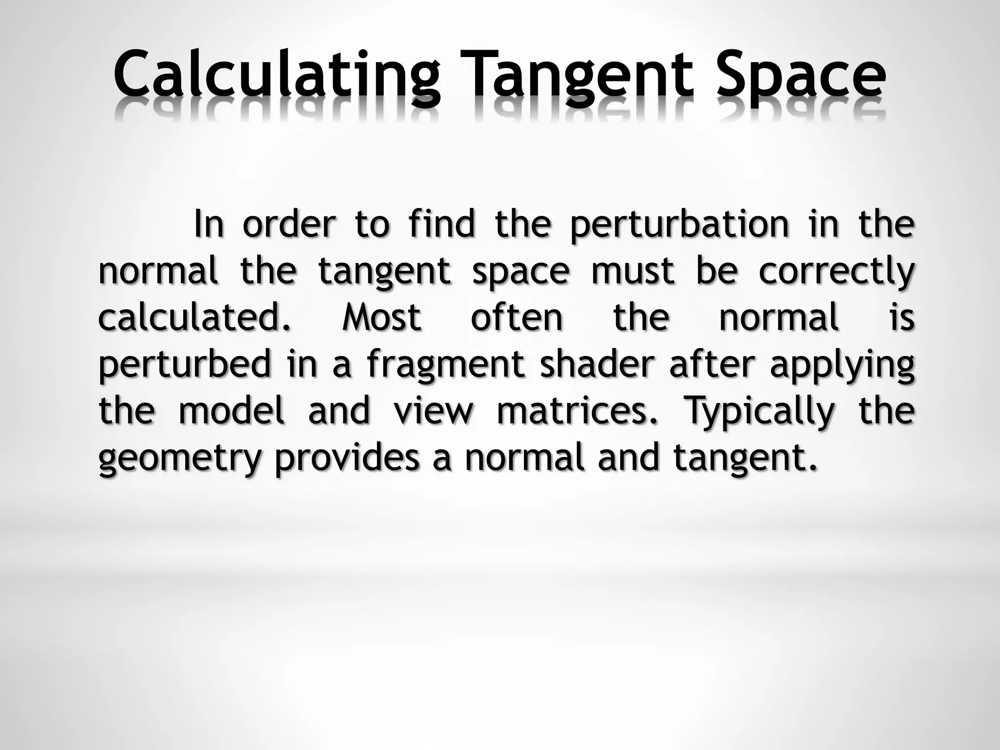 Calculating Tangent Space
In order to find the perturbation in the
normal the tangent space must be correctly
calculated. Most often the normal is
perturbed in a fragment shader after applying
the model and view matrices. Typically the
geometry provides a normal and tangent.
 