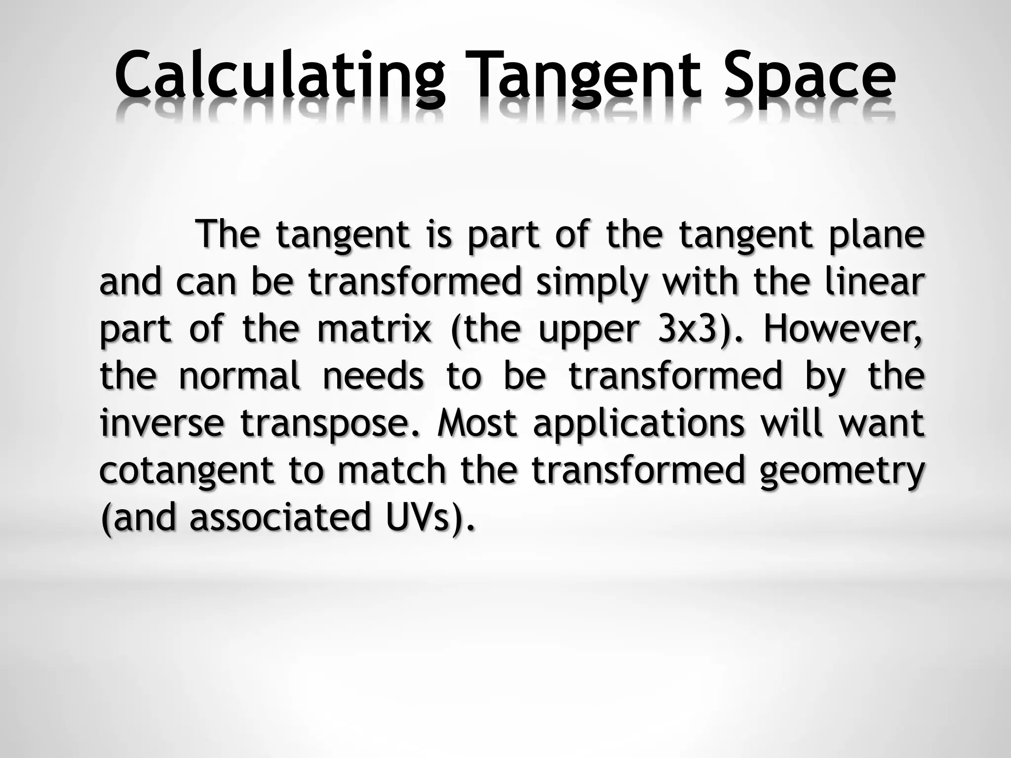Calculating Tangent Space
The tangent is part of the tangent plane
and can be transformed simply with the linear
part of the matrix (the upper 3x3). However,
the normal needs to be transformed by the
inverse transpose. Most applications will want
cotangent to match the transformed geometry
(and associated UVs).
 