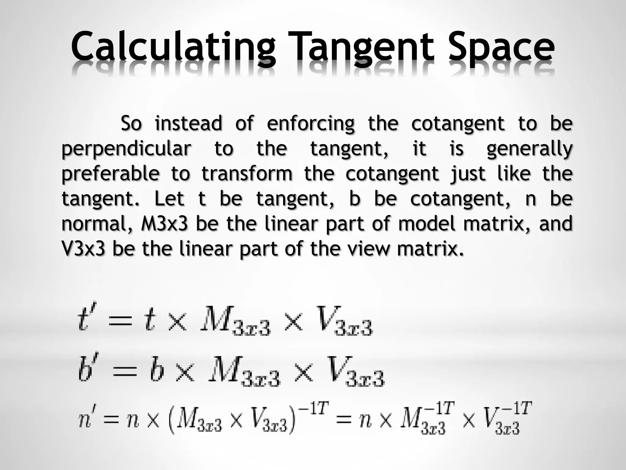 Calculating Tangent Space
So instead of enforcing the cotangent to be
perpendicular to the tangent, it is generally
preferable to transform the cotangent just like the
tangent. Let t be tangent, b be cotangent, n be
normal, M3x3 be the linear part of model matrix, and
V3x3 be the linear part of the view matrix.
 
