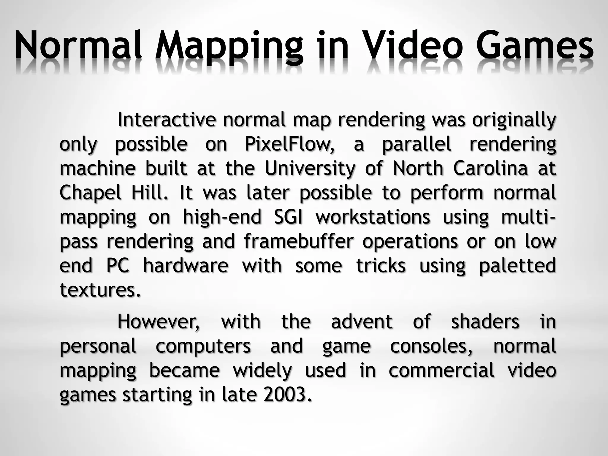Normal Mapping in Video Games
Interactive normal map rendering was originally
only possible on PixelFlow, a parallel rendering
machine built at the University of North Carolina at
Chapel Hill. It was later possible to perform normal
mapping on high-end SGI workstations using multi-
pass rendering and framebuffer operations or on low
end PC hardware with some tricks using paletted
textures.
However, with the advent of shaders in
personal computers and game consoles, normal
mapping became widely used in commercial video
games starting in late 2003.
 