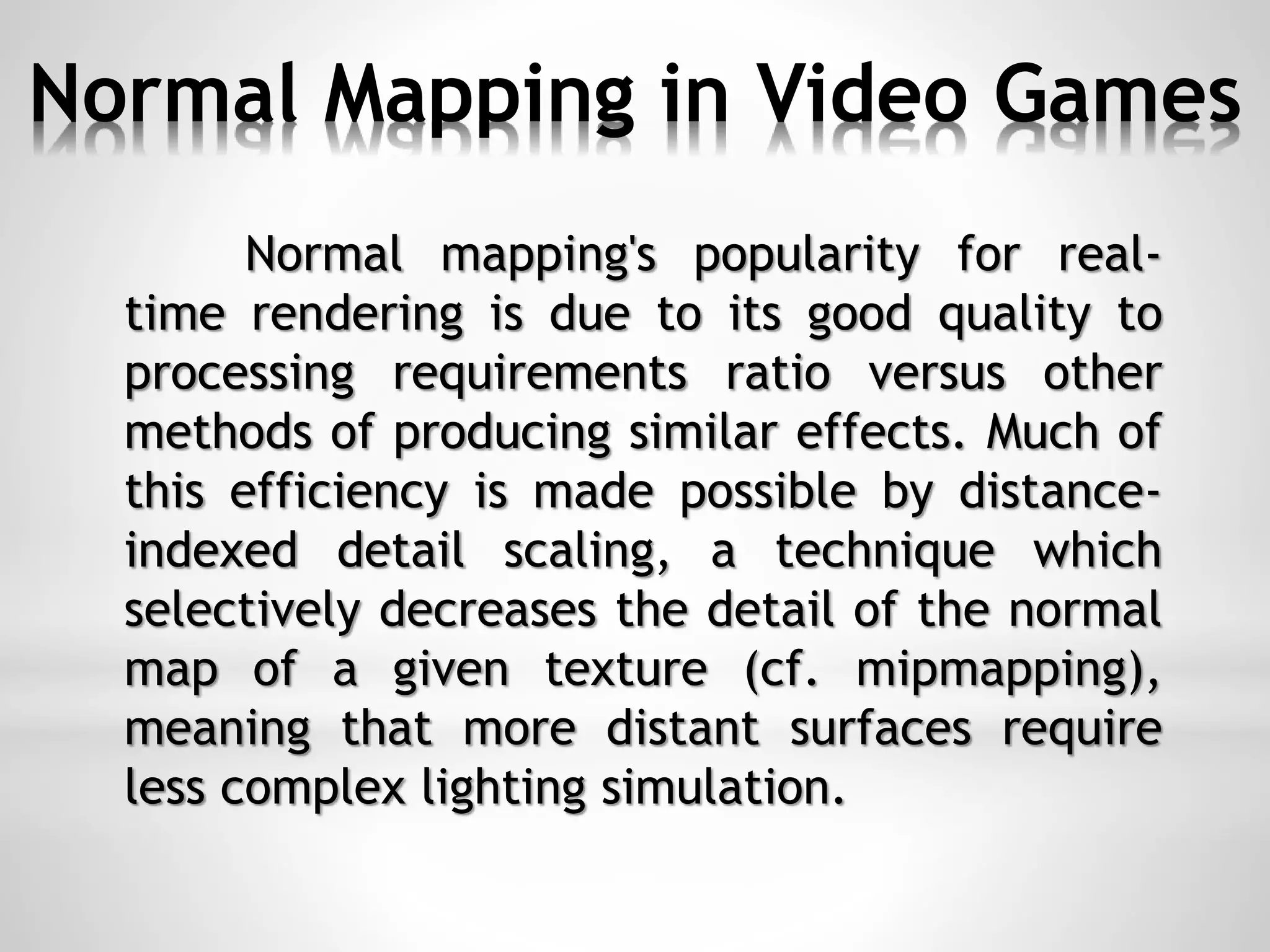 Normal Mapping in Video Games
Normal mapping's popularity for real-
time rendering is due to its good quality to
processing requirements ratio versus other
methods of producing similar effects. Much of
this efficiency is made possible by distance-
indexed detail scaling, a technique which
selectively decreases the detail of the normal
map of a given texture (cf. mipmapping),
meaning that more distant surfaces require
less complex lighting simulation.
 