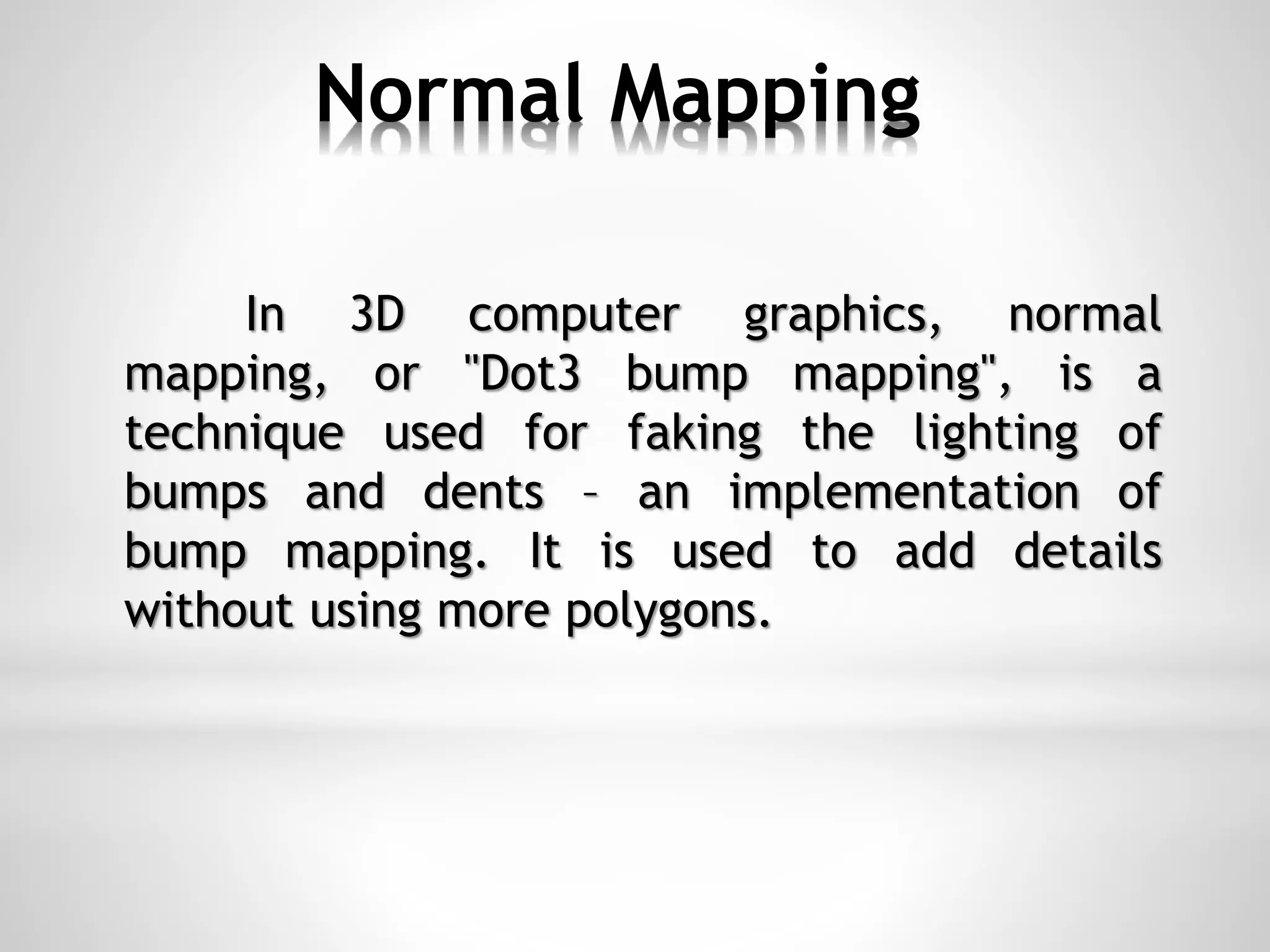 Normal Mapping
In 3D computer graphics, normal
mapping, or "Dot3 bump mapping", is a
technique used for faking the lighting of
bumps and dents – an implementation of
bump mapping. It is used to add details
without using more polygons.
 