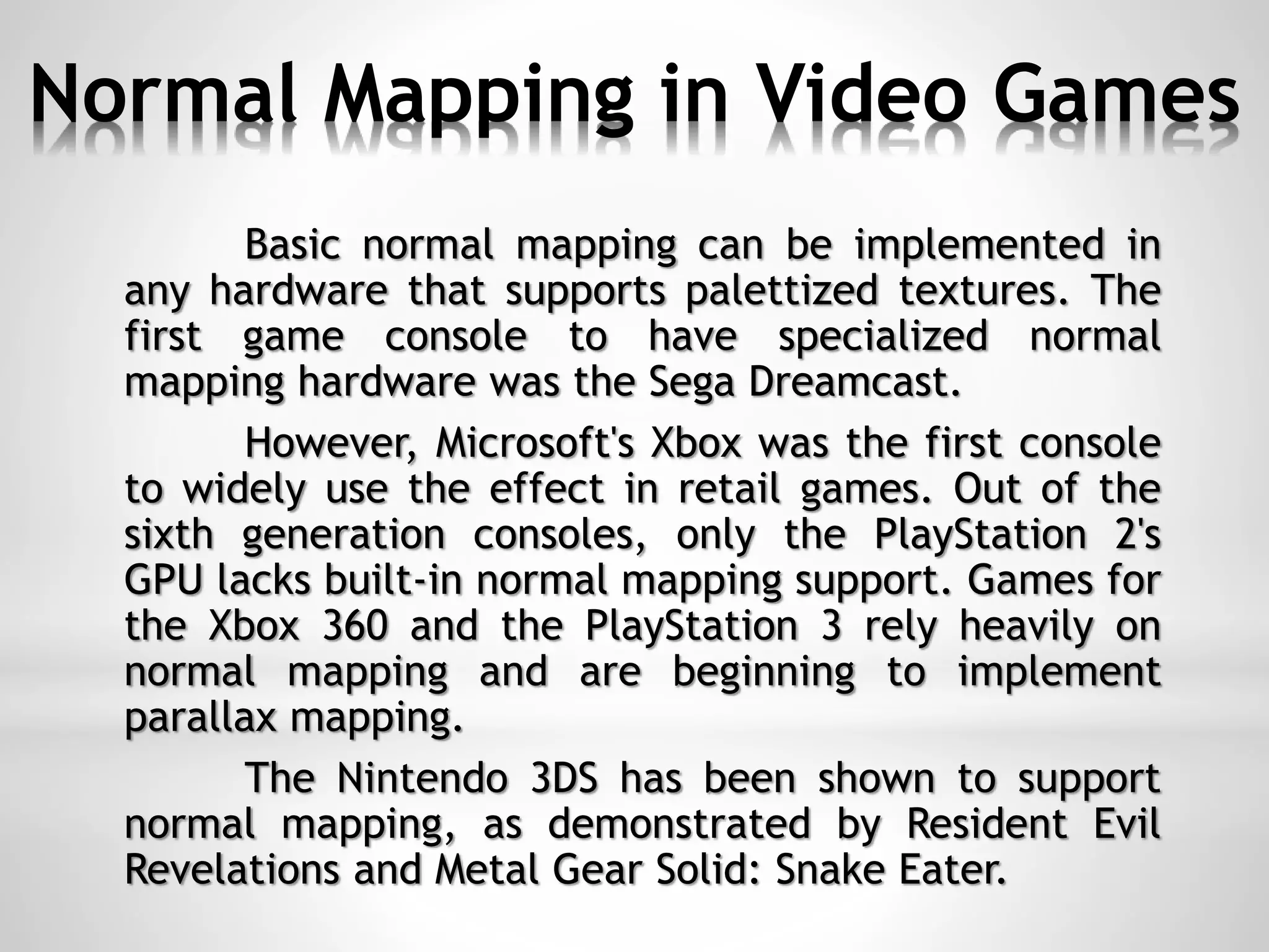 Normal Mapping in Video Games
Basic normal mapping can be implemented in
any hardware that supports palettized textures. The
first game console to have specialized normal
mapping hardware was the Sega Dreamcast.
However, Microsoft's Xbox was the first console
to widely use the effect in retail games. Out of the
sixth generation consoles, only the PlayStation 2's
GPU lacks built-in normal mapping support. Games for
the Xbox 360 and the PlayStation 3 rely heavily on
normal mapping and are beginning to implement
parallax mapping.
The Nintendo 3DS has been shown to support
normal mapping, as demonstrated by Resident Evil
Revelations and Metal Gear Solid: Snake Eater.
 