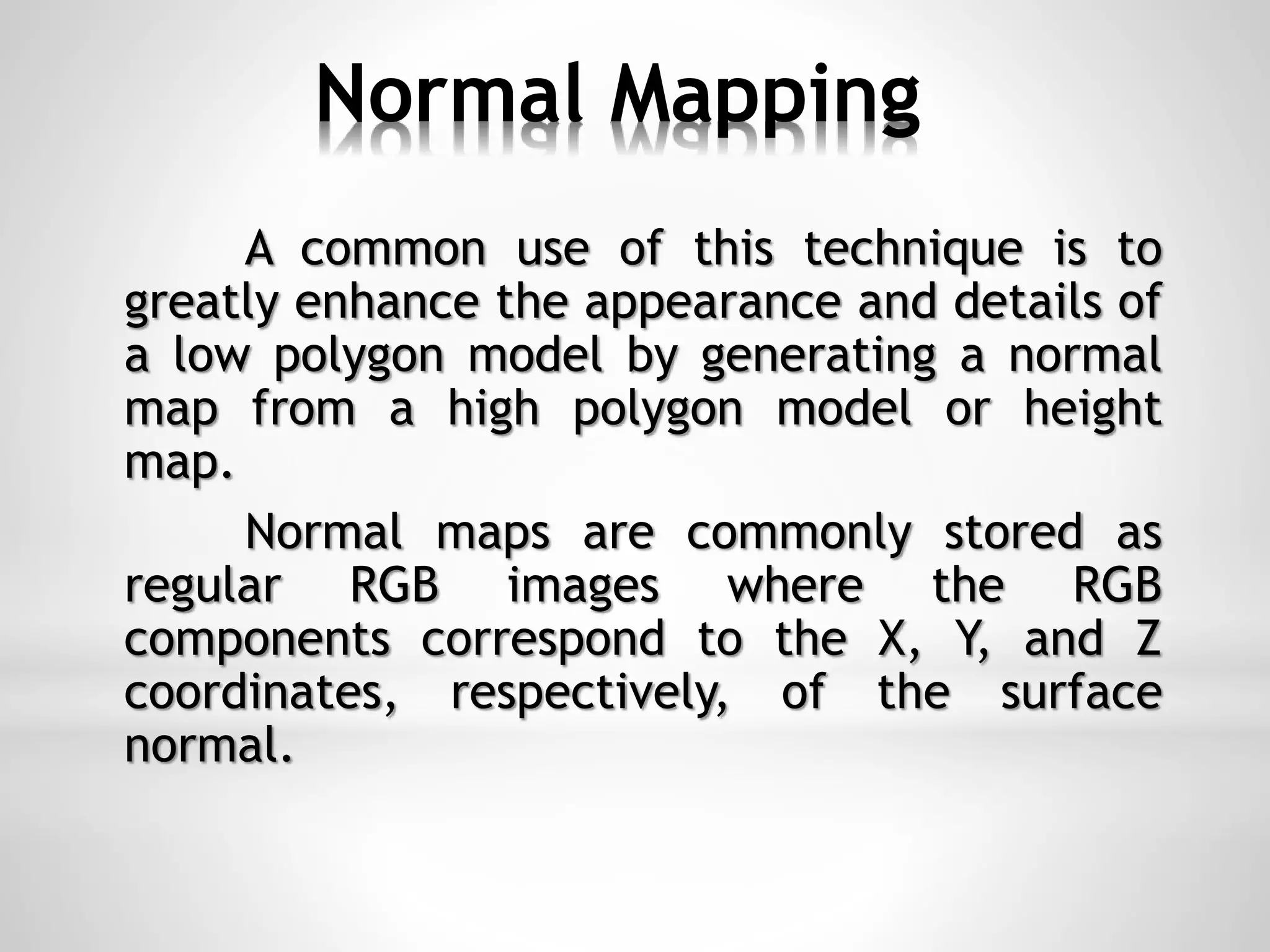 Normal Mapping
A common use of this technique is to
greatly enhance the appearance and details of
a low polygon model by generating a normal
map from a high polygon model or height
map.
Normal maps are commonly stored as
regular RGB images where the RGB
components correspond to the X, Y, and Z
coordinates, respectively, of the surface
normal.
 