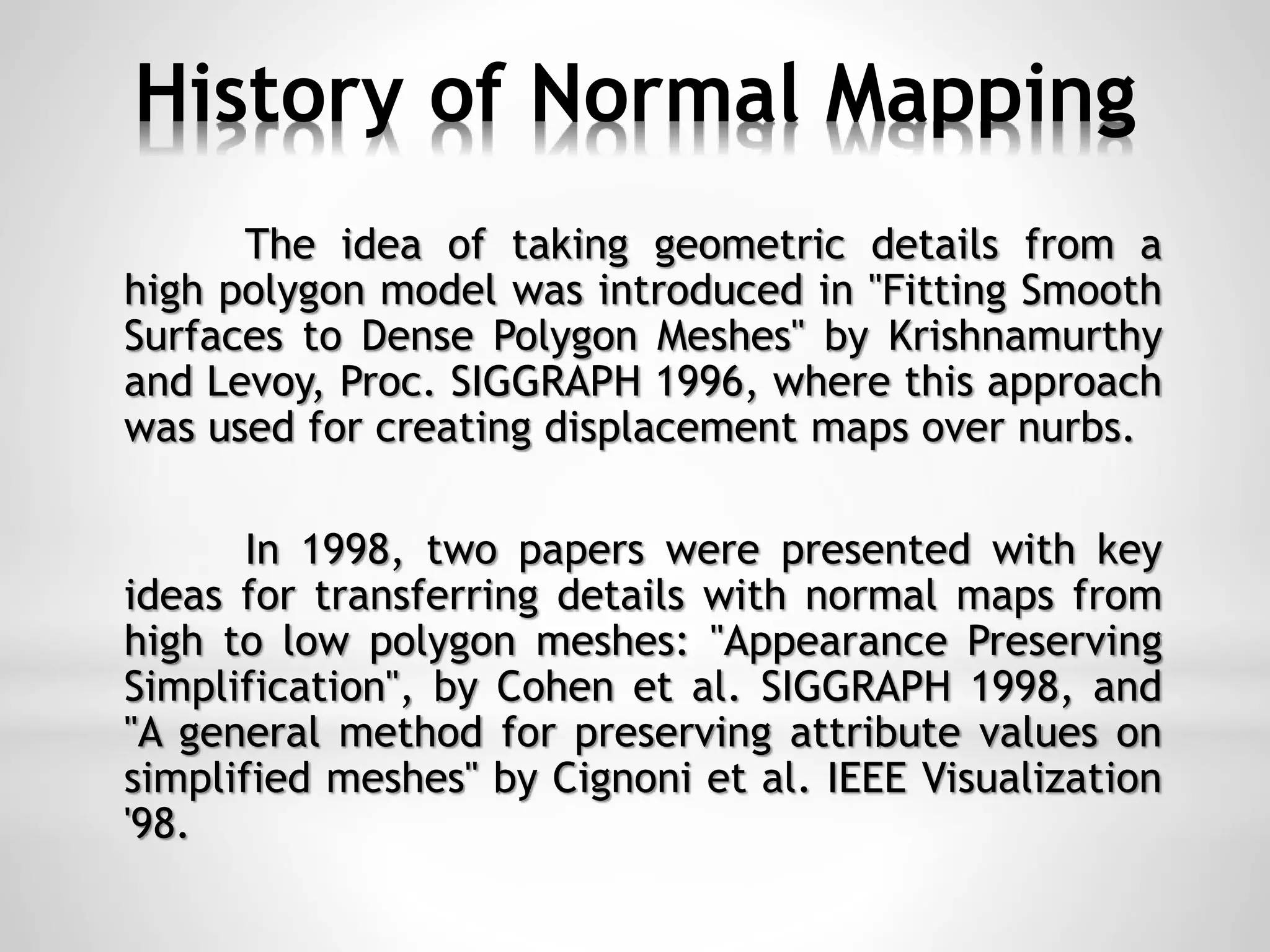 History of Normal Mapping
The idea of taking geometric details from a
high polygon model was introduced in "Fitting Smooth
Surfaces to Dense Polygon Meshes" by Krishnamurthy
and Levoy, Proc. SIGGRAPH 1996, where this approach
was used for creating displacement maps over nurbs.
In 1998, two papers were presented with key
ideas for transferring details with normal maps from
high to low polygon meshes: "Appearance Preserving
Simplification", by Cohen et al. SIGGRAPH 1998, and
"A general method for preserving attribute values on
simplified meshes" by Cignoni et al. IEEE Visualization
'98.
 