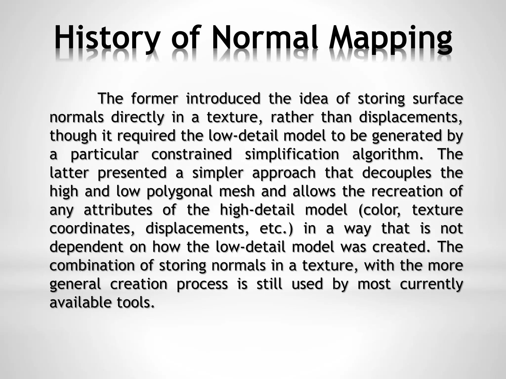 History of Normal Mapping
The former introduced the idea of storing surface
normals directly in a texture, rather than displacements,
though it required the low-detail model to be generated by
a particular constrained simplification algorithm. The
latter presented a simpler approach that decouples the
high and low polygonal mesh and allows the recreation of
any attributes of the high-detail model (color, texture
coordinates, displacements, etc.) in a way that is not
dependent on how the low-detail model was created. The
combination of storing normals in a texture, with the more
general creation process is still used by most currently
available tools.
 
