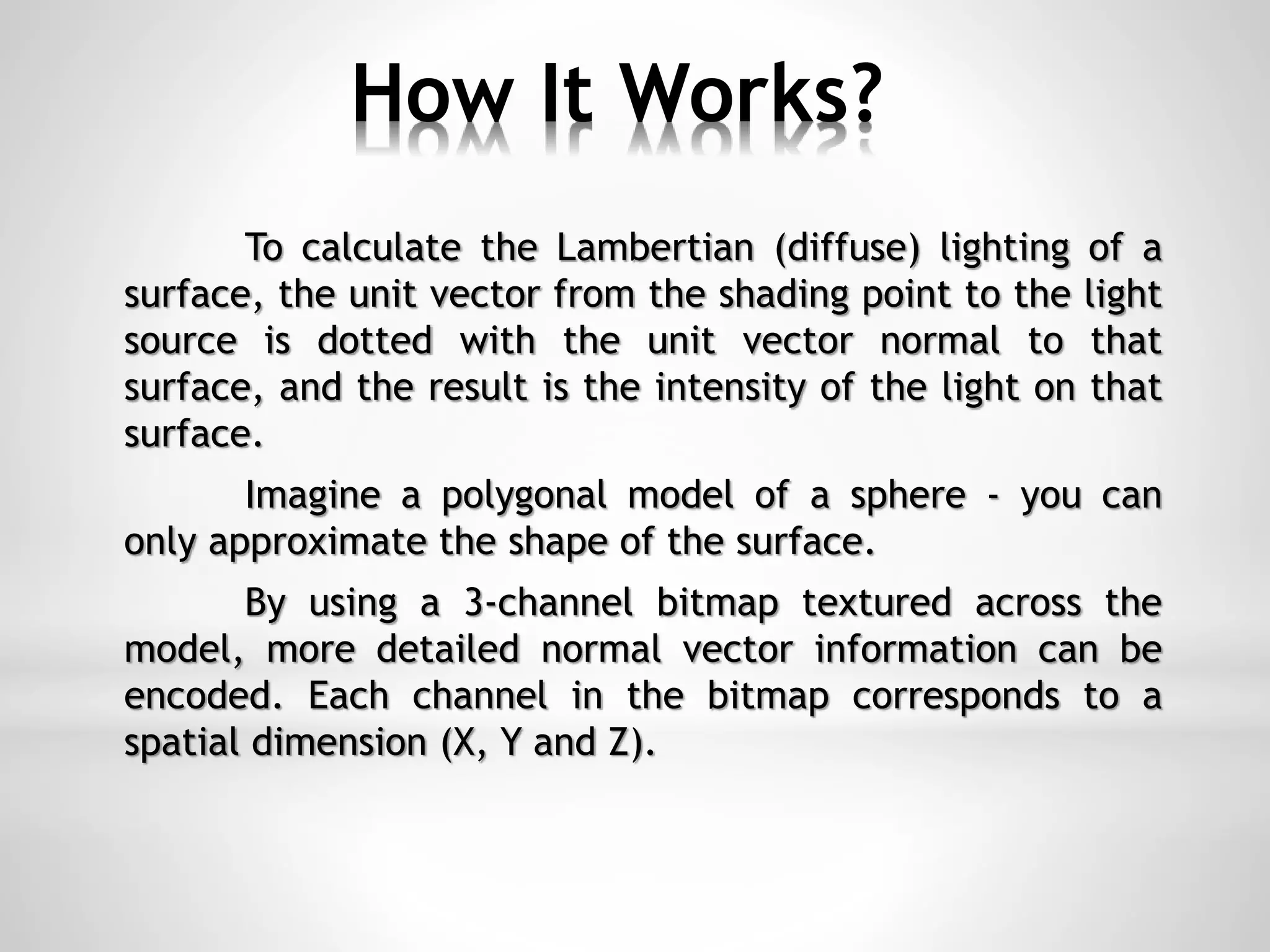 How It Works?
To calculate the Lambertian (diffuse) lighting of a
surface, the unit vector from the shading point to the light
source is dotted with the unit vector normal to that
surface, and the result is the intensity of the light on that
surface.
Imagine a polygonal model of a sphere - you can
only approximate the shape of the surface.
By using a 3-channel bitmap textured across the
model, more detailed normal vector information can be
encoded. Each channel in the bitmap corresponds to a
spatial dimension (X, Y and Z).
 
