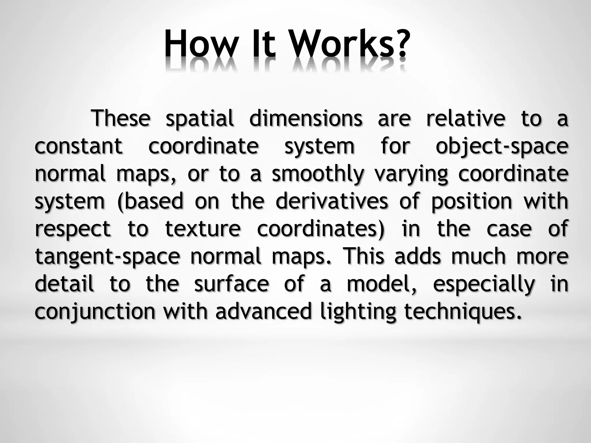 How It Works?
These spatial dimensions are relative to a
constant coordinate system for object-space
normal maps, or to a smoothly varying coordinate
system (based on the derivatives of position with
respect to texture coordinates) in the case of
tangent-space normal maps. This adds much more
detail to the surface of a model, especially in
conjunction with advanced lighting techniques.
 