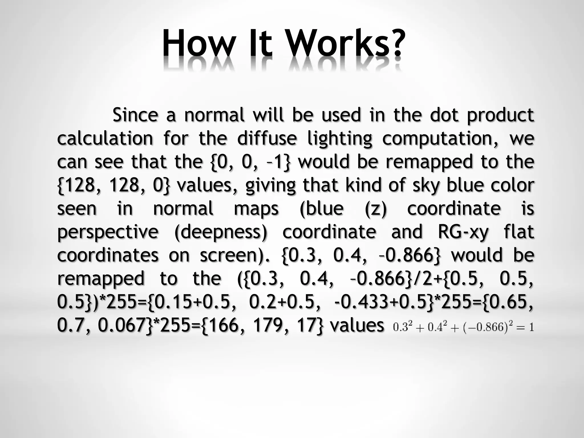 How It Works?
Since a normal will be used in the dot product
calculation for the diffuse lighting computation, we
can see that the {0, 0, –1} would be remapped to the
{128, 128, 0} values, giving that kind of sky blue color
seen in normal maps (blue (z) coordinate is
perspective (deepness) coordinate and RG-xy flat
coordinates on screen). {0.3, 0.4, –0.866} would be
remapped to the ({0.3, 0.4, –0.866}/2+{0.5, 0.5,
0.5})*255={0.15+0.5, 0.2+0.5, -0.433+0.5}*255={0.65,
0.7, 0.067}*255={166, 179, 17} values
 